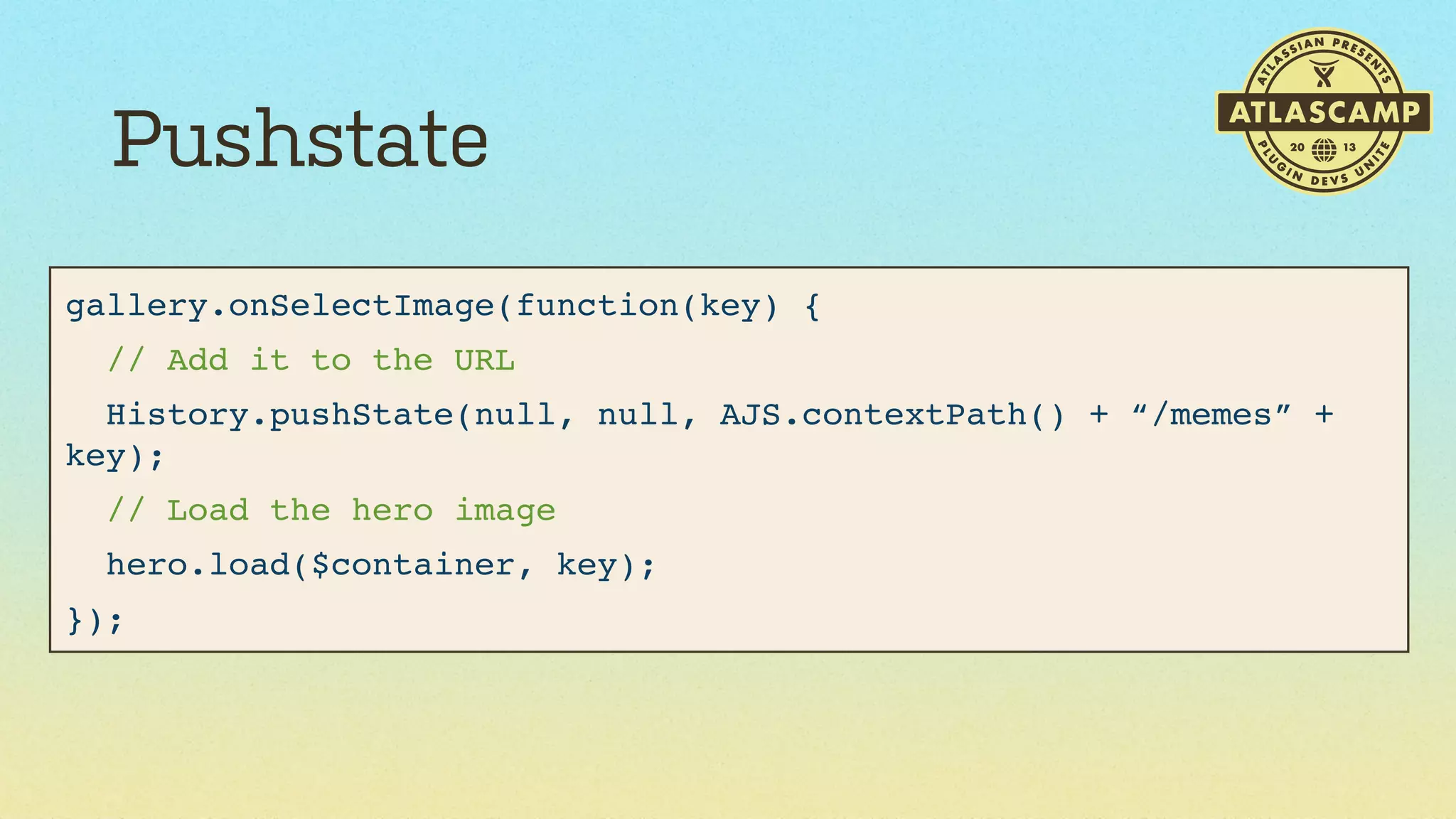 Pushstate
gallery.onSelectImage(function(key) {
// Add it to the URL
History.pushState(null, null, AJS.contextPath() + “/memes” +
key);
// Load the hero image
hero.load($container, key);
});

 