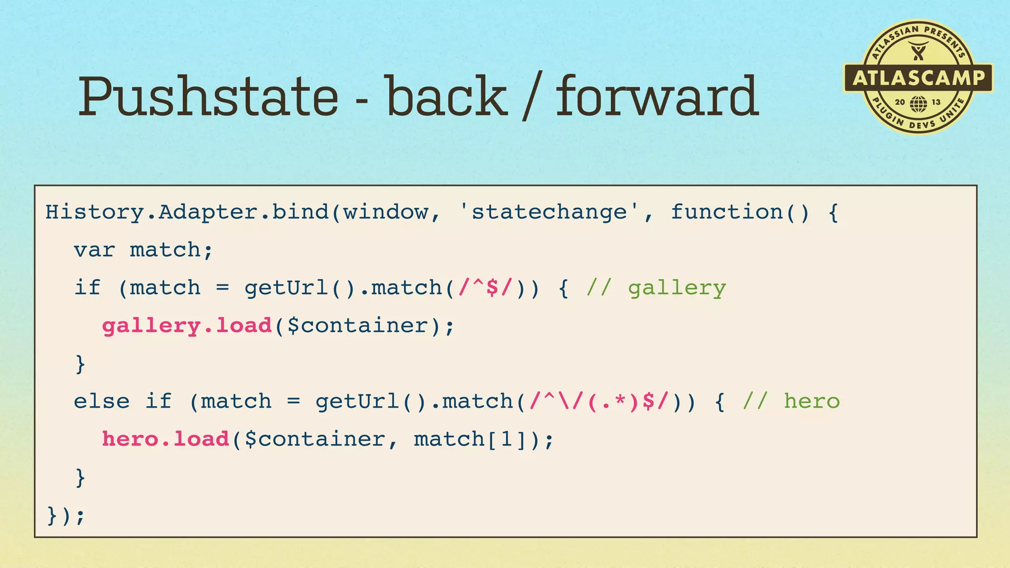 Pushstate - back / forward
History.Adapter.bind(window, 'statechange', function() {
var match;
if (match = getUrl().match(/^$/)) { // gallery
gallery.load($container);
}
else if (match = getUrl().match(/^/(.*)$/)) { // hero
hero.load($container, match[1]);
}
});

 