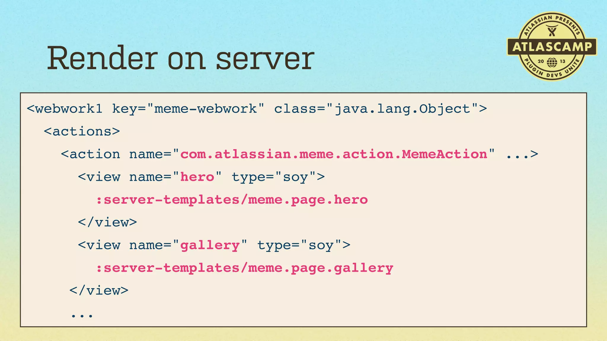 Render on server
<webwork1 key="meme-webwork" class="java.lang.Object">
<actions>
<action name="com.atlassian.meme.action.MemeAction" ...>
<view name="hero" type="soy">
:server-templates/meme.page.hero
</view>
<view name="gallery" type="soy">
:server-templates/meme.page.gallery
</view>
...

 