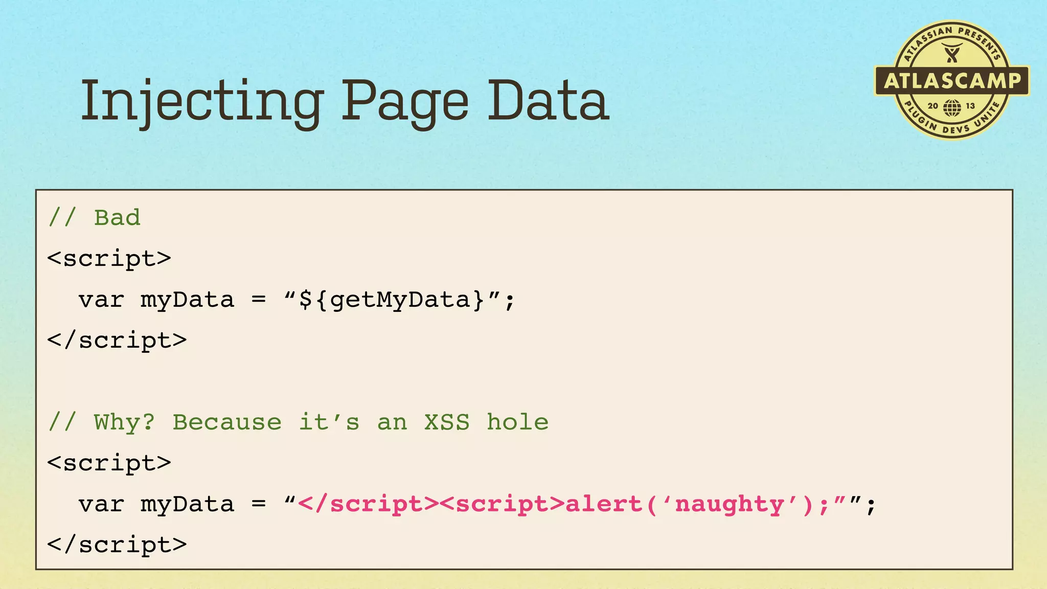 Injecting Page Data
// Bad
<script>
var myData = “${getMyData}”;
</script>
// Why? Because it’s an XSS hole
<script>
var myData = “</script><script>alert(‘naughty’);””;
</script>

 