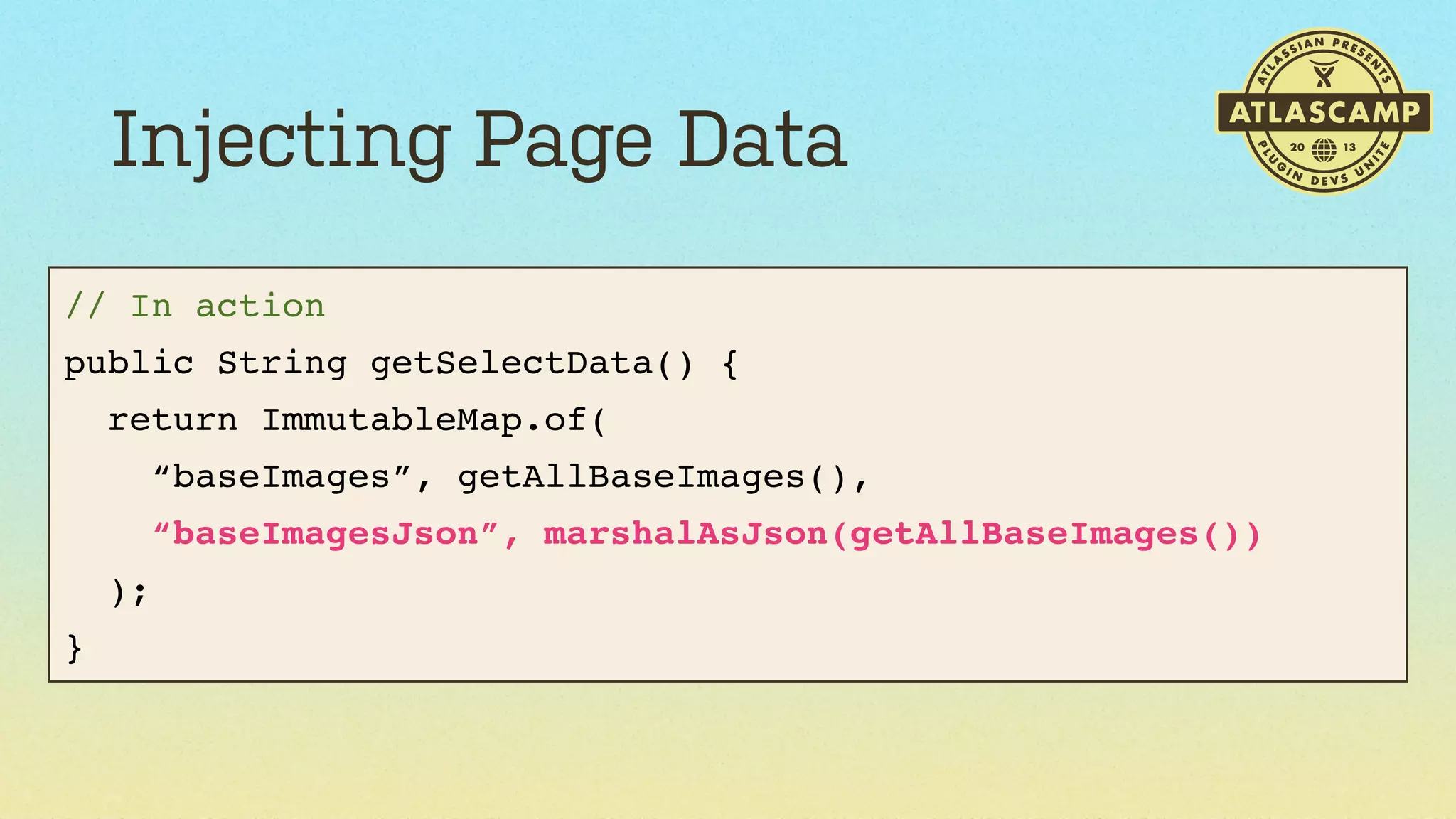 Injecting Page Data
// In action
public String getSelectData() {
return ImmutableMap.of(
“baseImages”, getAllBaseImages(),
“baseImagesJson”, marshalAsJson(getAllBaseImages())
);
}

 