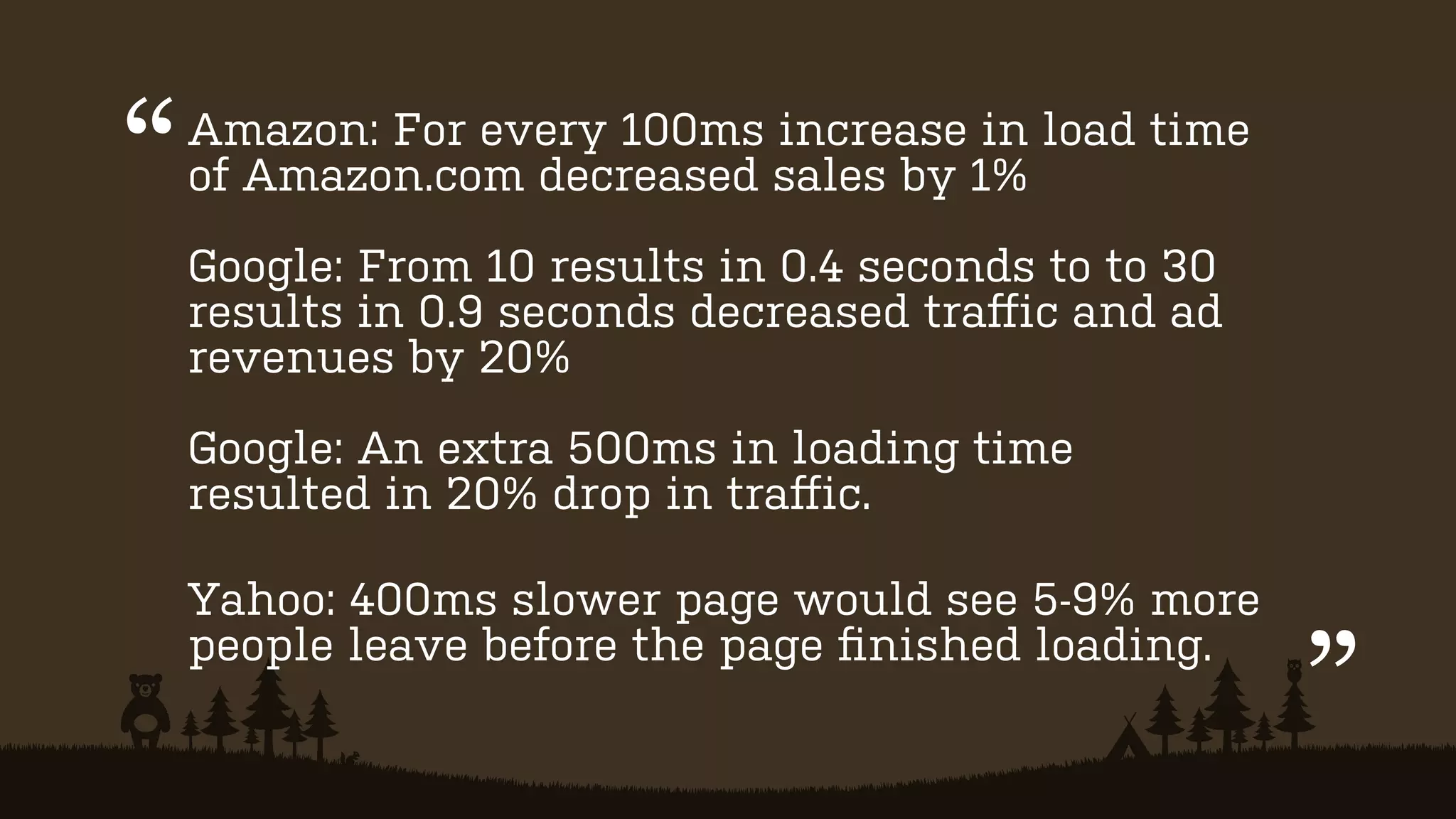 “

Amazon: For every 100ms increase in load time
of Amazon.com decreased sales by 1%
Google: From 10 results in 0.4 seconds to to 30
results in 0.9 seconds decreased traﬀic and ad
revenues by 20%
Google: An extra 500ms in loading time
resulted in 20% drop in traﬀic.
Yahoo: 400ms slower page would see 5-9% more
people leave before the page ﬁnished loading.

”

 