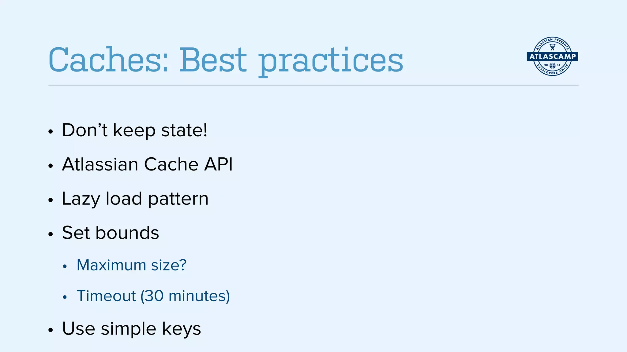 • Don’t keep state!
• Atlassian Cache API
• Lazy load pattern
• Set bounds
• Maximum size?
• Timeout (30 minutes)
• Use simple keys
Caches: Best practices
 