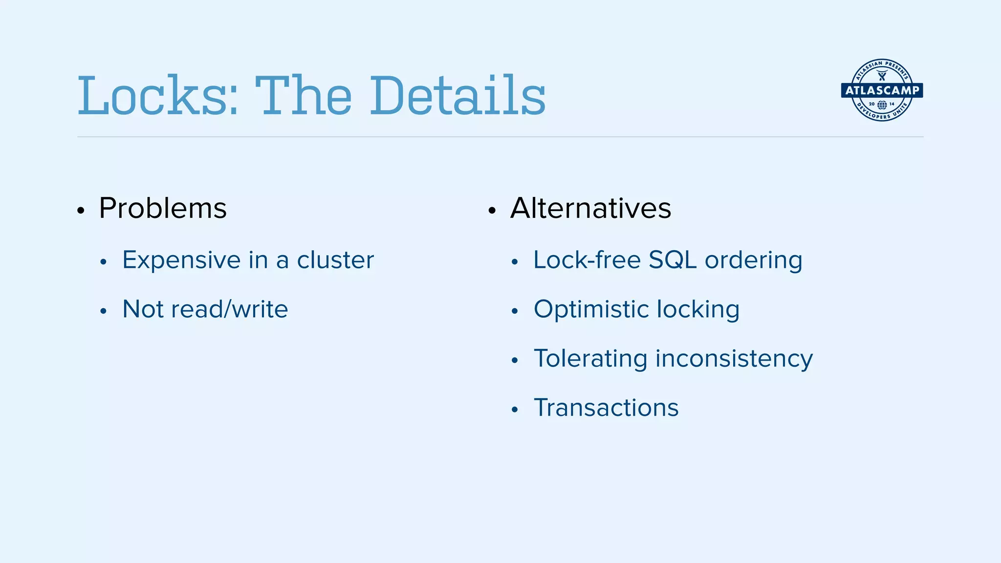 • Problems
• Expensive in a cluster
• Not read/write
!
!
• Alternatives
• Lock-free SQL ordering
• Optimistic locking
• Tolerating inconsistency
• Transactions
Locks: The Details
 