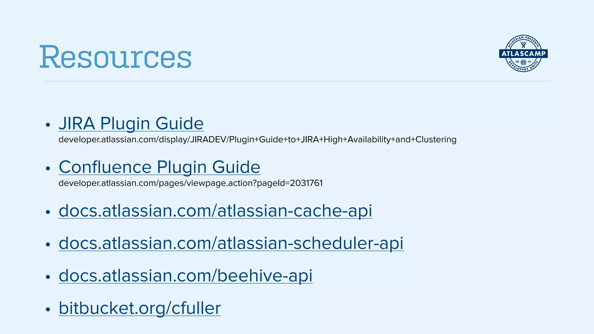 • JIRA Plugin Guide 
developer.atlassian.com/display/JIRADEV/Plugin+Guide+to+JIRA+High+Availability+and+Clustering
• Conﬂuence Plugin Guide 
developer.atlassian.com/pages/viewpage.action?pageId=2031761
• docs.atlassian.com/atlassian-cache-api
• docs.atlassian.com/atlassian-scheduler-api
• docs.atlassian.com/beehive-api
• bitbucket.org/cfuller
Resources
 