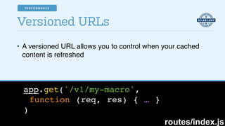 • A versioned URL allows you to control when your cached
content is refreshed
Versioned URLs
app.get('/v1/my-macro',!
function (req, res) { … }!
)
routes/index.js
PERFORMANCE
 