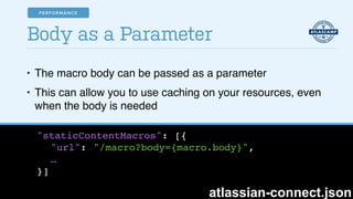 • The macro body can be passed as a parameter!
• This can allow you to use caching on your resources, even
when the body is needed
Body as a Parameter
"staticContentMacros": [{!
"url": "/macro?body={macro.body}", !
…!
}]
atlassian-connect.json
PERFORMANCE
 