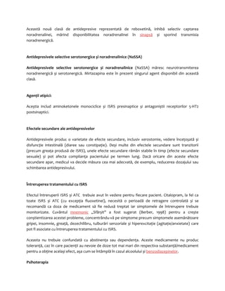 Această nouă clasă de antidepresive reprezentată de reboxetină, inhibă selectiv captarea 
noradrenalinei, mărind disponibilitatea noradrenalinei în sinapsă și sporind transmisia 
noradrenergică. 
Antidepresivele selective serotonergice și noradrenalinice (NaSSA) 
Antidepresivele selective serotonergice și noradrenalinice (NaSSA) măresc neurotransmiterea 
noradrenergică și serotonergică. Mirtazapina este în prezent singurul agent disponibil din această 
clasă. 
Agenţii atipici: 
Aceștia includ aminoketonele monociclice și ISRS presinaptice și antagoniștii receptorilor 5-HT2 
postsinaptici. 
Efectele secundare ale antidepresivelor 
Antidepresivele produc o varietate de efecte secundare, inclusiv xerostomie, vedere înceţoșată și 
disfuncţie intestinală (diaree sau constipaţie). Deși multe din efectele secundare sunt tranzitorii 
(precum greaţa produsă de ISRS), unele efecte secundare rămân stabile în timp (efecte secundare 
sexuale) și pot afecta complianţa pacientului pe termen lung. Dacă oricare din aceste efecte 
secundare apar, medicul va decide măsura cea mai adecvată, de exemplu, reducerea dozajului sau 
schimbarea antidepresivului. 
Întreruperea tratamentului cu ISRS 
Efectul întreruperii ISRS și ATC trebuie avut în vedere pentru fiecare pacient. Citalopram, la fel ca 
toate ISRS și ATC (cu excepţia fluoxetinei), necesită o perioadă de retragere controlată și se 
recomandă ca doza de medicament să fie redusă treptat iar simptomele de întrerupere trebuie 
monitorizate. Cuvântul mnemonic „Sfârșit” a fost sugerat (Berber, 1998) pentru a crește 
conștientizarea acestei probleme, concentrându-vă pe simptome precum simptomele asemănătoare 
gripei, insomnie, greaţă, dezechilibru, tulburări senzoriale și hiperexcitaţie (agitaţie/anxietate) care 
pot fi asociate cu întreruperea tratamentului cu ISRS. 
Aceasta nu trebuie confundată cu abstinenţa sau dependenţa. Aceste medicamente nu produc 
toleranţă, caz în care pacienţii au nevoie de doze tot mai mari din respectiva substanţă/medicament 
pentru a obţine același efect, așa cum se întâmplă în cazul alcoolului și benzodiazepinelor. 
Psihoterapia 
 