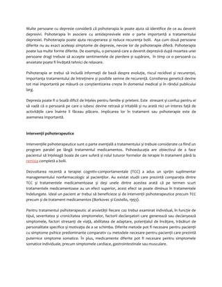 Multe persoane cu depresie consideră că psihoterapia le poate ajuta să identifice de ce au devenit 
depresivi. Psihoterapia în asociere cu antidepresivele este o parte importantă a tratamentului 
depresiei. Psihoterapia poate ajuta recuperarea și reduce recurenţa bolii. Așa cum două persoane 
diferite nu au exact aceleași simptome de depresie, nevoie lor de psihoterapie diferă. Psihoterapia 
poate lua multe forme diferite. De exemplu, o persoană care a devenit depresivă după moartea unei 
persoane dragi trebuie să accepte sentimentele de pierdere și supărare, în timp ce o persoană cu 
anxietate poate fi învăţată tehnici de relaxare. 
Psihoterapia ar trebui să includă informaţii de bază despre evoluţie, riscul recidivei și recurenţei, 
importanţa tratamentului de întreţinere și posibile semne de recurenţă. Consilierea genetică devine 
tot mai importantă pe măsură ce conștientizarea crește în domeniul medical și în rândul publicului 
larg. 
Depresia poate fi o boală dificil de înţeles pentru familie și prieteni. Este stresant și confuz pentru ei 
să vadă că o persoană pe care o iubesc devine retrasă și iritabilă și nu arată nici un interes faţă de 
activităţile care înainte îi făceau plăcere. Implicarea lor în tratament sau psihoterapie este de 
asemenea importantă. 
Intervenţii psihoterapeutice 
Intervenţiile psihoterapeutice sunt o parte esenţială a tratamentului și trebuie considerate ca fiind un 
program paralel pe lângă tratamentul medicamentos. Psihoeducaţia are obiectivul de a face 
pacientul să înţeleagă boala de care suferă și rolul tuturor formelor de terapie în tratament până la 
remisia completă a bolii. 
Dezvoltarea recentă a terapiei cognitiv-comportamentale (TCC) a adus un sprijin suplimentar 
managementului nonfarmacologic al pacienţilor. Au existat studii care prezintă comparaţia dintre 
TCC şi tratamentele medicamentoase și deși unele dintre acestea arată că pe termen scurt 
tratamentele medicamentoase au un efect superior, acest efect se poate diminua în tratamentele 
îndelungate. Ideal un pacient ar trebui să beneficieze și de intervenţii psihoterapeutice precum TCC 
precum și de tratament medicamentos (Borkovec și Costello, 1993). 
Pentru tratamentul psihoterapeutic al anxietăţii fiecare caz trebui examinat individual, în funcţie de 
tipul, severitatea și cronicitatea simptomelor, factorii declanșatori care generează sau declanșează 
simptomele, factori stresanţi de viaţă, abilitatea de adaptare, potenţialul de învăţare, trăsături de 
personalitate specifice și motivaţia de a se schimba. Diferite metode pot fi necesare pentru pacienţii 
cu simptome psihice predominante comparativ cu metodele necesare pentru pacienţii care prezintă 
puternice simptome somatice. În plus, medicamente diferite pot fi necesare pentru simptomele 
somatice individuale, precum simptomele cardiace, gastrointestinale sau musculare. 
 