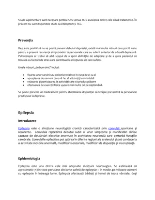 Studii suplimentare sunt necesare pentru ISRS versus TC și asocierea dintre cele două tratamente. În 
prezent nu sunt disponibile studii cu citalopram și TCC. 
Prevenţia 
Deși este posibil să nu se poată preveni debutul depresiei, există mai multe măsuri care pot fi luate 
pentru a preveni recurenţa simptomelor la persoanele care au suferit anterior de o boală depresivă. 
Psihoterapia ar trebui să aibă scopul de a spori abilităţile de adaptare și de a ajuta pacientul să 
trăiască cu factorii de stres care contribuie la afecţiunea de care suferă. 
Unele măsuri „de bun-simţ” includ: 
· fixarea unor sarcini sau obiective realiste în viaţa de zi cu zi 
· apropierea de oameni care vă fac să vă simţiţi confortabil 
· relaxarea și participarea la activităţi care vă produc plăcere 
· efectuarea de exerciţii fizice ușoare mai multe ori pe săptămână. 
Se poate prescrie un medicament pentru stabilizarea dispoziţiei ca terapie preventivă la persoanele 
predispuse la depresie. 
Epilepsia 
Introducere 
Epileps ia este o afecţiune neurologică cronică caracterizată prin convulsii spontane și 
recurente. Convulsia reprezintă debutul subit al unor simptome și manifestări clinice 
cauzate de descărcări electrice anormale în activitatea neuronală care perturbă funcţiile 
cerebrale. Convulsiile epileptice pot apărea în diferite regiuni ale creierului și pot conduce la 
o activitate motorie anormală, modificări senzoriale, modificări de dispoziţie și inconștienţă. 
Epidemiologia 
Epilepsia este una dintre cele mai obișnuite afecţiuni neurologice. Se estimează că 
aproximativ 7 din 1000 persoane din lume suferă de epilepsie – în medie 40 milioane oameni 
cu epilepsie în întreaga lume. Epilepsia afectează bărbaţi și femei de toate vârstele, deși 
 