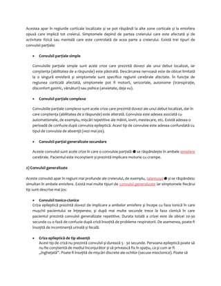 Acestea apar în regiunile corticale localizate și se pot răspândi la alte zone corticale și la emisfera 
opusă care implică tot creierul. Simptomele depind de partea creierului care este afectată și de 
activitate fizică sau mentală care este controlată de acea parte a creierului. Există trei tipuri de 
convulsii parţiale: 
· Convulsii parţiale simple 
Convulsiile parţiale simple sunt acele crize care prezintă dovezi ale unui debut localizat, iar 
conștienţa (abilitatea de a răspunde) este păstrată. Descărcarea nervoasă este de obicei limitată 
la o singură emisferă și simptomele sunt specifice regiunii cerebrale afectate. În funcţie de 
regiunea corticală afectată, simptomele pot fi motorii, senzoriale, autonome (transpiraţie, 
disconfort gastric, vărsături) sau psihice (anxietate, deja vu). 
· Convulsii parţiale complexe 
Convulsiile parţiale complexe sunt acele crize care prezintă dovezi ale unui debut localizat, dar în 
care conștienţa (abilitatea de a răspunde) este alterată. Convulsia este adesea asociată cu 
automatismele, de exemplu, mișcări repetitive ale mâinii, loviri, mestecare, etc. Există adesea o 
perioadă de confuzie după convulsia epileptică. Acest tip de convulsie este adesea confundată cu 
tipul de convulsia de absenţă (vezi mai jos). 
· Convulsii parţial generalizate secundare 
Aceste convulsii sunt acele crize în care o convulsie parţială se răspândește în ambele emisfere 
cerebrale. Pacientul este inconștient și prezintă implicare motorie cu crampe. 
2) Convulsii generalizate 
Aceste convulsii apar în regiuni mai profunde ale creierului, de exemplu, talamusul și se răspândesc 
simultan în ambele emisfere. Există mai multe tipuri de convulsii generalizate iar simptomele fiecărui 
tip sunt descrise mai jos: 
· Convulsii tonico-clonice 
Criza epileptică prezintă dovezi de implicare a ambelor emisfere și începe cu faza tonică în care 
mușchii pacientului se înţepenesc și după mai multe secunde trece la faza clonică în care 
pacientul prezintă convulsii generalizate repetitive. Durata totală a crizei este de obicei 20-30 
secunde cu o fază de confuzie după criză însoţită de probleme respiratorii. De asemenea, poate fi 
însoţită de incontinenţă urinală și fecală. 
· Criza epileptică de tip absenţă 
Acest tip de criză nu prezintă convulsii și durează 5 - 30 secunde. Persoana epileptică poate să 
nu fie conștientă de mediul înconjurător și să privească fix în spaţiu, ca și cum ar fi 
„îngheţată”. Poate fi însoţită de mișcări discrete ale ochilor (secuse mioclonice). Poate să 
 