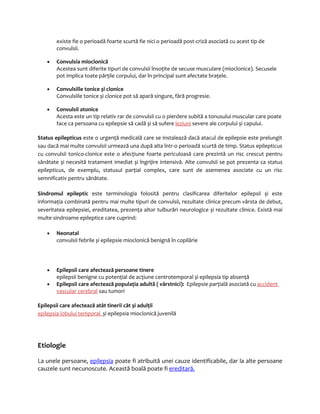 existe fie o perioadă foarte scurtă fie nici o perioadă post-criză asociată cu acest tip de 
convulsii. 
· Convulsia mioclonică 
Acestea sunt diferite tipuri de convulsii însoţite de secuse musculare (mioclonice). Secusele 
pot implica toate părţile corpului, dar în principal sunt afectate braţele. 
· Convulsiile tonice și clonice 
Convulsiile tonice și clonice pot să apară singure, fără progresie. 
· Convulsii atonice 
Acesta este un tip relativ rar de convulsii cu o pierdere subită a tonusului muscular care poate 
face ca persoana cu epilepsie să cadă și să sufere leziuni severe ale corpului și capului. 
Status epilepticus este o urgenţă medicală care se instalează dacă atacul de epilepsie este prelungit 
sau dacă mai multe convulsii urmează una după alta într-o perioadă scurtă de timp. Status epilepticus 
cu convulsii tonico-clonice este o afecţiune foarte periculoasă care prezintă un risc crescut pentru 
sănătate și necesită tratament imediat și îngrijire intensivă. Alte convulsii se pot prezenta ca status 
epilepticus, de exemplu, statusul parţial complex, care sunt de asemenea asociate cu un risc 
semnificativ pentru sănătate. 
Sindromul epileptic este terminologia folosită pentru clasificarea diferitelor epilepsii și este 
informaţia combinată pentru mai multe tipuri de convulsii, rezultate clinice precum vârsta de debut, 
severitatea epilepsiei, ereditatea, prezenţa altor tulburări neurologice și rezultate clinice. Există mai 
multe sindroame epileptice care cuprind: 
· Neonatal 
convulsii febrile și epilepsie mioclonică benignă în copilărie 
· Epilepsii care afectează persoane tinere 
epilepsii benigne cu potenţial de acţiune centrotemporal și epilepsia tip absenţă 
· Epilepsii care afectează populaţia adultă ( vârstnici): Epilepsie parţială asociată cu accident 
vascular cerebral sau tumori 
Epilepsii care afectează atât tinerii cât și adulţii 
epilepsia lobului temporal și epilepsia mioclonică juvenilă 
Etiologie 
La unele persoane, epilepsia poate fi atribuită unei cauze identificabile, dar la alte persoane 
cauzele sunt necunoscute. Această boală poate fi ereditară. 
 
