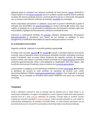 Epilepsia poate fi rezultatul unei afecţiuni cerebrale de fond precum anoxia cerebrală în 
timpul nașterii, al unei tumori cerebrale sau al un accident vascular cerebral, leziuni cerebrale 
rezultate din traume cerebrale precum o lovitură gravă la cap sau o intervenţie chirurgicală 
sau ca urmare a unei infecţiei cerebrale, de exemplu, encefalita sau meningita. 
Pentru majoritatea persoanelor cu epilepsie, cauza bolii nu poate fi identificată și poate fi 
atribuită unui dezechilibru de neurotransmiţători la nivelul creierului . Acesta este cazul 
copiilor cu epilepsie, iar cu cât persoana cu epilepsie este mai înaintată în vârstă,cu atât este 
mai probabil ca epilepsia să fie produsă de o afecţiune cerebrală de fond. 
Împreună cu antecedente familiale de convulsii, utilizarea antidepresivelor, întreruperea 
benzodiazepinelor și alcoolismul sunt factori de risc asociaţi cu epilepsia. În plus, 
hipoglicemia și modificările electroliţilor (în special sodiu) pot produce convulsii. 
Ce se întâmplă la nivel cerebral 
Regiunile cerebrale implicate în convulsiile parţiale și generale . 
În timpul unei convulsii, neuronii din encefal creează o activitate electrică anormal de 
crescută, ceea ce împiedică creierul să proceseze semnalele normale. Activitatea convulsiva 
poate fi localizată, ceea ce poate induce simptome din regiunile corticale, de exemplu, 
cortexul motor, care induce o activitate motorie anormală sau în lobul temporal producând 
simptome gastrointestinale. Dacă o criză epileptică se răspândește către alte regiuni, alte 
funcţii ale creierului pot fi implicate, ceea ce conduce la o convulsie generalizat ă . 
La persoanele cu epilepsie au fost identificate modificări la nivelul celulei gliale, diviziunea 
și pierderea de neuroni la nivel cerebral, iar pierderea de neuroni care conţin 
neurotransmiţătorul inhibitor acidul gama-aminobutiric (GABA) a fost implicată în această 
afecţiune. Nu se cunoaşte cu ceritudine dacă aceste modificări sunt cauza sau consecinţa 
convulsiei. 
Tratament 
Există o dezbatere continuă în ceea ce priveşte tipul de pacienţi care ar trebui trataţi cu un 
medicament antiepileptic. O singură criză epileptică nu este în general tratată decât dacă pacientul 
prezintă riscul de a avea convulsii ulterioare, de exemplu, convulsii după un accident vascular 
cerebral sau convulsii la pacienţii cu tumori cerebrale. Unele convulsii neonatale nu sunt tratate cu 
medicamente antiepileptice, de exemplu, convulsiile febrile. Cu toate acestea, persoanele care au 
prezentat două sau trei convulsii într-o perioadă scurtă de timp trebuie să primească medicaţie. 
 