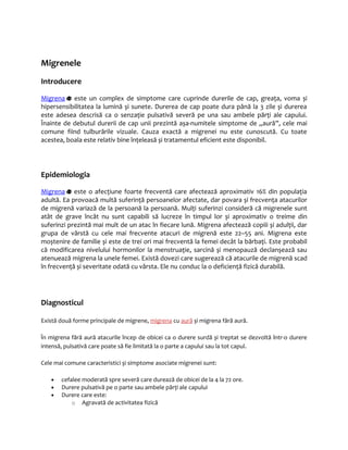Migrenele 
Introducere 
Migr ena este un complex de simptome care cuprinde durerile de cap, greaţa, voma și 
hipersensibilitatea la lumină și sunete. Durerea de cap poate dura până la 3 zile și durerea 
este adesea descrisă ca o senzaţie pulsativă severă pe una sau ambele părţi ale capului. 
Înainte de debutul durerii de cap unii prezintă așa-numitele simptome de „aură”, cele mai 
comune fiind tulburările vizuale. Cauza exactă a migrenei nu este cunoscută. Cu toate 
acestea, boala este relativ bine înţeleasă și tratamentul eficient este disponibil. 
Epidemiologia 
Migr ena este o afecţiune foarte frecventă care afectează aproximativ 16% din populaţia 
adultă. Ea provoacă multă suferinţă persoanelor afectate, dar povara și frecvenţa atacurilor 
de migrenă variază de la persoană la persoană. Mulţi suferinzi consideră că migrenele sunt 
atât de grave încât nu sunt capabili să lucreze în timpul lor și aproximativ o treime din 
suferinzi prezintă mai mult de un atac în fiecare lună. Migrena afectează copiii și adulţii, dar 
grupa de vârstă cu cele mai frecvente atacuri de migrenă este 22–55 ani. Migrena este 
moștenire de familie și este de trei ori mai frecventă la femei decât la bărbaţi. Este probabil 
că modificarea nivelului hormonilor la menstruaţie, sarcină și menopauză declanșează sau 
atenuează migrena la unele femei. Există dovezi care sugerează că atacurile de migrenă scad 
în frecvenţă și severitate odată cu vârsta. Ele nu conduc la o deficienţă fizică durabilă. 
Diagnosticul 
Există două forme principale de migrene, migrena cu aură și migrena fără aură. 
În migrena fără aură atacurile încep de obicei ca o durere surdă și treptat se dezvoltă într-o durere 
intensă, pulsativă care poate să fie limitată la o parte a capului sau la tot capul. 
Cele mai comune caracteristici și simptome asociate migrenei sunt: 
· cefalee moderată spre severă care durează de obicei de la 4 la 72 ore. 
· Durere pulsativă pe o parte sau ambele părţi ale capului 
· Durere care este: 
o Agravată de activitatea fizică 
 