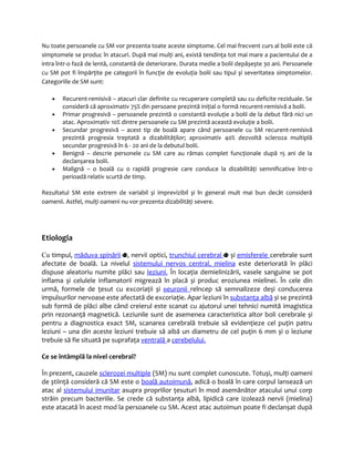 Nu toate persoanele cu SM vor prezenta toate aceste simptome. Cel mai frecvent curs al bolii este că 
simptomele se produc în atacuri. După mai mulţi ani, există tendinţa tot mai mare a pacientului de a 
intra într-o fază de lentă, constantă de deteriorare. Durata medie a bolii depășește 30 ani. Persoanele 
cu SM pot fi împărţite pe categorii în funcţie de evoluţia bolii sau tipul și severitatea simptomelor. 
Categoriile de SM sunt: 
· Recurent-remisivă – atacuri clar definite cu recuperare completă sau cu deficite reziduale. Se 
consideră că aproximativ 75% din persoane prezintă iniţial o formă recurent-remisivă a bolii. 
· Primar progresivă – persoanele prezintă o constantă evoluţie a bolii de la debut fără nici un 
atac. Aproximativ 10% dintre persoanele cu SM prezintă această evoluţie a bolii. 
· Secundar progresivă – acest tip de boală apare când persoanele cu SM recurent-remisivă 
prezintă progresia treptată a dizabilităţilor; aproximativ 40% dezvoltă scleroza multiplă 
secundar progresivă în 6 - 20 ani de la debutul bolii. 
· Benignă – descrie personele cu SM care au rămas complet funcţionale după 15 ani de la 
declanșarea bolii. 
· Malignă – o boală cu o rapidă progresie care conduce la dizabilităţi semnificative într-o 
perioadă relativ scurtă de timp. 
Rezultatul SM este extrem de variabil și imprevizibil și în general mult mai bun decât consideră 
oamenii. Astfel, mulţi oameni nu vor prezenta dizabilităţi severe. 
Etiologia 
Cu timpul, măduva spinării , nervii optici, trunchiul cerebral și emisferele cerebrale sunt 
afectate de boală. La nivelul sistemului nervos centra l , mielina este deteriorată în plăci 
dispuse aleatoriu numite plăci sau leziun i . În locaţia demielinizării, vasele sanguine se pot 
inflama și celulele inflamatorii migrează în placă și produc eroziunea mielinei. În cele din 
urmă, formele de ţesut cu excoriaţii și n euroni i reîncep să semnalizeze deși conducerea 
impulsurilor nervoase este afectată de excoriaţie. Apar leziuni în substanţa albă și se prezintă 
sub formă de plăci albe când creierul este scanat cu ajutorul unei tehnici numită imagistica 
prin rezonanţă magnetică. Leziunile sunt de asemenea caracteristica altor boli cerebrale și 
pentru a diagnostica exact SM, scanarea cerebrală trebuie să evidenţieze cel puţin patru 
leziuni – una din aceste leziuni trebuie să aibă un diametru de cel puţin 6 mm și o leziune 
trebuie să fie situată pe suprafaţa ventrală a cerebelului. 
Ce se întâmplă la nivel cerebral? 
În prezent, cauzele sclerozei multiple (SM) nu sunt complet cunoscute. Totuși, mulţi oameni 
de știinţă consideră că SM este o boală autoimună, adică o boală în care corpul lansează un 
atac al sistemului imunitar asupra propriilor ţesuturi în mod asemănător atacului unui corp 
străin precum bacteriile. Se crede că substanţa albă, lipidică care izolează nervii (mielina) 
este atacată în acest mod la persoanele cu SM. Acest atac autoimun poate fi declanșat după 
 
