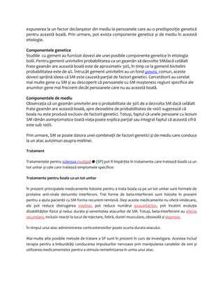 expunerea la un factor declanșator din mediu la persoanele care au o predispoziţie genetică 
pentru această boală. Prin urmare, pot exista componente genetice și de mediu în această 
etiologie. 
Componentele genetice 
Studiile cu gemeni au furnizat dovezi ale unei posibile componente genetice în etiologia 
bolii. Pentru gemenii univitelini probabilitatea ca un geamăn să dezvolte SMdacă celălalt 
frate geamăn are această boală este de aproximativ 30%, în timp ce la gemenii bivitelini 
probabilitatea este de 4%. Întrucât gemenii univitelini au un fond genetic comun, aceste 
dovezi sprijină ideea că SM este cauzată parţial de factori genetici. Cercetătorii au corelat 
mai multe gene cu SM și au descoperit că persoanele cu SM moștenesc regiuni specifice ale 
anumitor gene mai frecvent decât persoanele care nu au această boală. 
Componentele de mediu 
Observaţia că un geamăn univitelin are o probabilitate de 30% de a dezvolta SM dacă celălalt 
frate geamăn are această boală, spre deosebire de probabilitatea de 100% sugerează că 
boala nu este produsă exclusiv de factorii genetici. Totuși, faptul că unele persoane cu leziuni 
SM rămân asimptomatice toată viaţa poate explica parţial sau integral faptul că această cifră 
este sub 100%. 
Prin urmare, SM se poate datora unei combinaţii de factori genetici și de mediu care conduce 
la un atac autoimun asupra mielinei. 
Tratament 
Tratamentele pentru scleroza multiplă (SP) pot fi împărţite în tratamente care tratează boală ca un 
tot unitar și cele care tratează simptomele specifice: 
Tratamente pentru boala ca un tot unitar 
În prezent principalele medicamente folosite pentru a trata boala ca pe un tot unitar sunt formele de 
proteine anti-virale denumite interferoni. Trei forme de beta-interferoni sunt folosite în prezent 
pentru a ajuta pacienţii cu SM forma recurent-remisivă. Deși aceste medicamente nu oferă vindecare, 
ele pot reduce distrugerea mielinei, pot reduce numărul exacerbărilor, pot încetini evoluţia 
dizabilităţilor fizice și reduc durata și severitatea atacurilor de SM. Totuși, beta-interferonii au efecte 
secundare, inclusiv reacţii la locul de injectare, febră, dureri musculare, oboseală și depresie. 
În timpul unui atac administrarea corticosteroizilor poate scurta durata atacului. 
Mai multe alte posibile metode de tratare a SP sunt în prezent în curs de investigare. Acestea includ 
terapia pentru a îmbunătăţi conducerea impulsurilor nervoase prin manipularea canalelor de ioni și 
utilizarea medicamentelor pentru a stimula remielinizarea în urma unui atac. 
 
