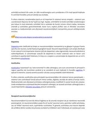 activităţii excitatorii din creier, iar căile noradrenergice sunt considerate a fi în mod special implicate 
în controlul funcţiilor, precum atenţia sau excitaţia. 
În afara creierului, noradrenalina joacă un rol important în sistemul nervos simpatic – sistemul care 
coordonează răspunsul de tip ‘luptă sau fugi’. Aşadar, schimbările la nivelul activităţii noradrenergice 
pot induce în mod sistematic schimbări într-o varietate de funcţii, inclusiv ritmul cradiac, tensiunea 
arterială şi activitatea gastrointestinală. Acest lucru explică profilul vast al efectelor secundare 
asociate cu medicamentele care afectează neurotransmiţătorii monoamină, precum antidepresivele 
triciclice. 
Aflaţi mai multe despre noradrenalină şi serotonină 
Dopamina 
Dopamin a este clasificată tot drept un neurotransmiţător monoamină şi se găseşte în grupuri foarte 
specifice de neuroni, numiţi împreună ganglionii bazali. Neuronii dopaminergici sunt amplu distribuiţi 
în tot creierul în trei importante sisteme (căi) ale dopaminei: calea nigrostriată, mezocorticolimbică şi 
tuberohipofizară. O concentraţie scăzută de dopamină la nivelul creierului este un factor care 
contribuie la apariţia bolii Parkinson, în timp ce o creştere a concentraţiei de dopamină are un rol în 
dezvoltarea schizofreniei. 
Acetilcolina 
Acetilc olina ‘acţionează’ sau ‘este transmisă’ în căile colinergice, care sunt concentrate în principal în 
regiuni specifice ale trunchiului cerebral şi se consideră că sunt implicate în funcţiile cognitive, în 
special în memorie. Lezarea severă a acestor căi este cauza probabilă a bolii Alzheimer. 
În afara creierului, acetilcolina este principalul neurotransmiţător din sistemul nervos parasimpatic – 
sistemul care controlează funcţii precum ritmul cardiac, digestia, secreţia de salivă şi funcţia vezicii. 
Medicamentele care afectează activitatea colinergică produc modificări în aceste funcţii ale corpului. 
Unele antidepresive acţionează blocând receptorii colinergici, iar această activitate colinergică este o 
cauză importantă a efectelor secundare, precum xerostomia. 
Receptorii neurotransmiţătorilor 
Neurotransmiţătorii îşi exercită efectul legându-se de anumiţi receptori de pe membrana neuronală 
postsinaptică. Un neurotransmiţător poate fie să ‘excite’ neuronul vecin, sporindu-i astfel activitatea, 
sau să ‘inhibe’ neuronul vecin, suprimându-i activitatea. În general, activitatea unui neuron depinde 
de echilibrul dintre numărul de procese excitatorii şi inhibitorii care îl afectează, iar acestea pot avea 
 