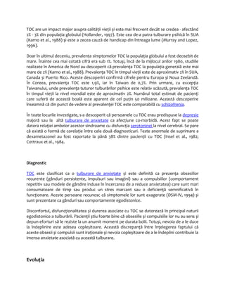 TOC are un impact major asupra calităţii vieţii și este mai frecvent decât se credea - afectând 
2% - 3% din populaţia globului (Hollander, 1997). Este cea de-a patra tulburare psihică în SUA 
(Karno et al., 1988) și este a zecea cauză de handicap din întreaga lume (Murray and Lopez, 
1996). 
Doar în ultimul deceniu, prevalenţa simptomelor TOC la populaţia globului a fost deosebit de 
mare. Înainte cea mai cotată cifră era sub 1%. Totuși, încă de la mijlocul anilor 1980, studiile 
realizate în America de Nord au descoperit că prevalenţa TOC la populaţia generală este mai 
mare de 2% (Karno et al., 1988). Prevalenţa TOC în timpul vieţii este de aproximativ 2% în SUA, 
Canada și Puerto Rico. Aceste descoperiri confirmă cifrele pentru Europa și Noua Zeelandă. 
În Coreea, prevalenţa TOC este 1,9%, iar în Taiwan de 0,7%. Prin urmare, cu excepţia 
Taiwanului, unde prevalenţa tuturor tulburărilor psihice este relativ scăzută, prevalenţa TOC 
în timpul vieţii la nivel mondial este de aproximativ 2%. Numărul total estimat de pacienţi 
care suferă de această boală este aparent de cel puţin 50 milioane. Această descoperire 
înseamnă că din punct de vedere al prevalenţei TOC este comparabilă cu schizofrenia. 
În toate locurile investigate, s-a descoperit că persoanele cu TOC erau predispuse la depresie 
majoră sau la altă tulburare de anxietate ca afecţiune co-morbidă. Acest fapt se poate 
datora relaţiei ambelor acestor sindroame cu disfuncţia serotoninei la nivel cerebral. Se pare 
că există o formă de corelaţie între cele două diagnosticuri. Teste anormale de suprimare a 
dexametazonei au fost raportate la până 38% dintre pacienţii cu TOC (Insel et al., 1982; 
Cottraux et al., 1984. 
Diagnostic 
TOC este clasificat ca o tulburare de anxietate și este definită ca prezenţa obsesiilor 
recurente (gânduri persistente, impulsuri sau imagini) sau a compulsiilor (comportament 
repetitiv sau modele de gândire induse în încercarea de a reduce anxietatea) care sunt mari 
consumatoare de timp sau produc un stres marcant sau o deficienţă semnificativă în 
funcţionare. Aceste persoane recunosc că simptomele lor sunt exagerate (DSM-IV, 1994) și 
sunt prezentate ca gânduri sau comportamente egodistonice. 
Disconfortul, disfuncţionalitatea și durerea asociate cu TOC se datorează în principal naturii 
egodistonice a tulburării. Pacienţii știu foarte bine că obsesiile și compulsiile lor nu au sens și 
depun eforturi să le reziste la un anumit moment pe durata bolii. Totuși, nevoia de a le duce 
la îndeplinire este adesea copleșitoare. Această discrepanţă între înţelegerea faptului că 
aceste obsesii și compulsii sunt iraţionale și nevoia copleșitoare de a le îndeplini contribuie la 
imensa anxietate asociată cu această tulburare. 
Evoluţia 
 