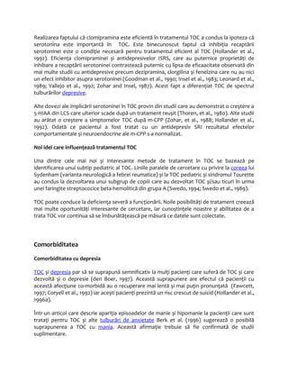 Realizarea faptului că clomipramina este eficientă în tratamentul TOC a condus la ipoteza că 
serotonina este importantă în TOC. Este binecunoscut faptul că inhibiţia recaptării 
serotoninei este o condiţie necesară pentru tratamentul eficient al TOC (Hollander et al., 
1992). Eficienţa clomipraminei și antidepresivelor ISRS, care au puternice proprietăţi de 
inhibare a recaptării serotoninei contrastează puternic cu lipsa de eficaacitate observată din 
mai multe studii cu antidepresive precum dezipramina, clorgilina și fenelzina care nu au nici 
un efect inhibitor asupra serotoninei (Goodman et al., 1990; Insel et al., 1983; Leonard et al., 
1989; Vallejo et al., 1992; Zohar and Insel, 1987). Acest fapt a diferenţiat TOC de spectrul 
tulburărilor depresive. 
Alte dovezi ale implicării serotoninei în TOC provin din studii care au demonstrat o creştere a 
5-HIAA din LCS care ulterior scade după un tratament reușit (Thoren, et al., 1980). Alte studii 
au arătat o creștere a simptomelor TOC după m-CPP (Zohar, et al., 1988; Hollander et al., 
1992). Odată ce pacientul a fost tratat cu un antidepresiv SRI rezultatul efectelor 
comportamentale și neuroendocrine ale m-CPP s-a normalizat. 
Noi idei care influenţează tratamentul TOC 
Una dintre cele mai noi și interesante metode de tratament în TOC se bazează pe 
identificarea unui subtip pediatric al TOC. Liniile paralele de cercetare cu privire la coreea lui 
Sydenham (varianta neurologică a febrei reumatice) și la TOC pediatric și sindromul Tourette 
au condus la dezvoltarea unui subgrup de copiii care au dezvoltat TOC și/sau ticuri în urma 
unei faringite streptococice beta-hemolitică din grupa A (Swedo, 1994; Swedo et al., 1989). 
TOC poate conduce la deficienţa severă a funcţionării. Noile posibilităţi de tratament creează 
mai multe oportunităţi interesante de cercetare, iar cunoștinţele noastre și abilitatea de a 
trata TOC vor continua să se îmbunătăţească pe măsură ce datele sunt colectate. 
Comorbiditatea 
Comorbiditatea cu depresia 
T OC și depresia par să se suprapună semnificativ la mulţi pacienţi care suferă de TOC și care 
dezvoltă şi o depresie (den Boer, 1997). Această suprapunere are efectul că pacienţii cu 
această afecţiune co-morbidă au o recuperare mai lentă și mai puţin pronunţată (Fawcett, 
1997; Coryell et al., 1992) iar acești pacienţi prezintă un risc crescut de suicid (Hollander et al., 
1996a). 
Într-un articol care descrie apariţia episoadelor de manie și hipomanie la pacienţii care sunt 
trataţi pentru TOC și alte tulburări de anxietate Berk et al. (1996) sugerează o posibilă 
suprapunerea a TOC cu mania. Această afirmaţie trebuie să fie confirmată de studii 
suplimentare. 
 
