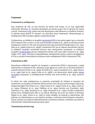 Tratament 
Tratamentul cu antidepresive 
Deși simptome de TOC au fost descrise de foarte mult timpe, nu au fost disponibile 
tratamente eficiente, iar rezultatul pacienţilor pe termen lung a fost în general de natură 
cronică. Tratamentul TOC, poate mai mult decât pentru altă tulburare s-a modificat dramatic 
în ultimele două decenii. În prezent s-au dezvoltat două tratamente: farmacoterapia cu 
antidepresive ISRS și terapia cognitiv-comportamentală. 
Clomipramina, un inhibitor al recaptării serotoninei (SRI) a fost primul agent care s-a dovedit 
util în tratarea TOC în urmă cu 20 de ani (Fernandez-Cordoba et al., 1967), iar eficienţa acestui 
antidepresiv triciclic în TOC este actualmente bine documentată (DeVaugh-Geiss et al., 1991; 
Stein et al., 1996b; Greist et al., 1995b). Tratamentul TOC are un răspuns semnificativ mai bun 
la inhibitorii recaptării serotoninei precum este clomipramina comparativ cu inhibitorii 
recaptării noradrenalinei precum desipramina (Zohar and Insel, 1987; Leonard et al., 1989; 
Deakin JFW, 1996). Eficienţa și disponibilitatea clomipraminei pentru studiul investigaţional 
al TOC au condus la dezvoltarea și utilizarea noilor antidepresive ISRS în tratamentul TOC. 
Tratamentul cu ISRS 
Dezvoltarea inhibitorilor specifici de recaptare a serotoninei (ISRS) a reprezentat o etapă 
importantă în tratamentul TOC, deoarece acești agenţi nu numai că s-au dovedit eficienţi în 
această tulburare (Greist et al., 1995b; Piccinelli et al., 1995; Gunasekara et al., 1998; Ravizza 
et al., 1996; Stein et al., 1995b; Zohar et al., 1988), ci au demonstrat relativ puţine efecte 
secundare comparativ cu antidepresivele triciclice mai vechi (Jenike et al., 1990; Leonard, 
1997). 
În ultimii ani, noile antidepresive cu puternice proprietăţi de inhibare și transport ale 
serotoninei s-au dovedit a fi eficiente atât pe termen scurt cât și pe termen lung în reducerea 
simptomatologiei TOC (Greist et al., 1995a; Greist et al., 1995b; Greist et al., 1995c; Greist et 
al., 1995d; Wheadon et al., 1993; Tollefson et al., 1994; Fontaine and Chouinard, 1986; 
Liebowitz et al., 1989; Goodman et al., 1989; Chouinard et al., 1990). Studiile comparative 
directe între antidepresivele ISRS nu au relevat diferenţe din punct de vedere al eficienţei 
(Pigott et al., 1990; Tamini et al., 1991) în ciuda variaţiilor de potenţă și selectivitate. Nici 
potenţa nici selectivitatea nu sunt aparent corelate cu eficienţa clinică împotriva obsesiilor. 
Totuși, acestea sunt aspecte importante pentru examinarea dozelor, a efectelor secundare și 
interacţiunilor medicamentoase (Leonard, 1997). 
Tratamentul pe termen lung 
 