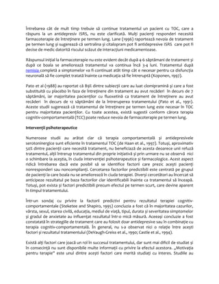 Întrebarea cât de mult timp trebuie să continue tratamentul un pacient cu TOC, care a 
răspuns la un antidepresiv ISRS, nu este clarificată. Mulţi pacienţi responderi necesită 
farmacoterapie de întreţinere pe termen lung. Lane (1996) raportează nevoia de tratament 
pe termen lung și sugerează că sertralina și citalopram pot fi antidepresive ISRS care pot fi 
decise de medic datorită riscului scăzut de interacţiuni medicamentoase. 
Răspunsul iniţial la farmacoterapie nu este evident decât după 4-6 săptămani de tratament și 
după ce boala se ameliorează tratamentul va continua încă 3-4 luni. Tratamentul după 
remisia completă a simptomelor va fi continuat atât timp cât e necesar pentru ca disfuncţia 
neuronală să fie complet tratată înainte ca medicaţia să fie întreruptă (Koponen, 1997). 
Pato et al (1988) au raportat că 89% dintre subiecţii care au luat clomipramină şi care a fost 
substituită cu placebo în faza de întreţinere din tratament au avut recăderi în decurs de 7 
săptămâni, iar majoritatea pacienţilor cu fluoxetină ca tratament de întreţinere au avut 
recăderi în decurs de 12 săptămâni de la întreruperea tratamentului (Pato et al., 1991). 
Aceste studii sugerează că tratamentul de întreţinere pe termen lung este necesar în TOC 
pentru majoritatea pacienţilor. Cu toate acestea, există sugestii conform cărora terapia 
cognitiv-comportamentală (TCC) poate reduce nevoia de farmacoterapie pe termen lung. 
Intervenţii psihoterapeutice 
Numeroase studii au arătat clar că terapia comportamentală și antidepresivele 
serotoninergice sunt eficiente în tratamentul TOC (de Haan et al., 1997). Totuși, aproximativ 
50% dintre pacienţii care necesită tratament, nu beneficiază de acesta deoarece unii refuză 
tratamentul, alţii întrerup tratamentul din proprie iniţiativă și prin urmare nu se observă nici 
o schimbare la aceștia, în ciuda intervenţiei psihoterapeutice și farmacologice. Acest aspect 
ridică întrebarea dacă este posibil să se identifice factorii care prezic acești pacienţi 
nonresponderi sau noncomplianţi. Cercetarea factorilor predictibili este centrată pe grupul 
de pacienţi la care boala nu se ameliorează în ciuda terapiei. Diverși cercetători au încercat să 
anticipeze rezultatul pe baza factorilor clar identificabili înainte ca tratamentul să înceapă. 
Totuși, pot exista și factori predictibili precum efectul pe termen scurt, care devine aparent 
în timpul tratamentului. 
Într-un sondaj cu privire la factorii predictivi pentru rezultatul terapiei cognitiv-comportamentale 
(Steketee and Shapiro, 1995) concluzia a fost că în majoritatea cazurilor, 
vârsta, sexul, starea civilă, educaţia, mediul de viaţă, tipul, durata și severitatea simptomelor 
și gradul de anxietate au influenţat rezultatul într-o mică măsură. Aceeași concluzie a fost 
constatată în strategiile de tratament care au folosit doar antidepresive sau în combinaţie cu 
terapia cognitiv-comportamentală. În general, nu s-a observat nici o relaţie între acești 
factori și rezultatul tratamentului (DeVaugh-Greiss et al., 1990; Castle et al., 1994). 
Există alţi factori care joacă un rol în succesul tratamentului, dar sunt mai dificil de studiat și 
în consecinţă nu sunt disponibile multe informaţii cu privire la efectul acestora. „Motivaţia 
pentru terapie” este unul dintre acești factori care merită studiaţi cu interes. Studiile au 
 