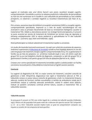 sugerat că motivaţia este unul dintre factorii care prezic rezultatul terapiei cognitiv-comportamentale. 
Cercetările cu privire la valoarea predictivă a tulburărilor de personalitate 
au fost tot mai numeroase iar în studiile în care tulburările de personalitate au fost stabilite 
prospectiv, s-a observat o corelaţie negativă cu rezultatul tratamentului (de Haan et al., 
1997). 
Prin urmare, asoceirea clasei de inhibitori ai recaptării serotoninei (ISRS) cu terapiile cognitiv-comportamentale 
specializate, împreună cu o linie de studiu neurobiologică tot mai 
avansată în ceea ce priveşte mecanismele de bază au revoluţionat înţelegerea cauzelor și 
tratamentul TOC. Odată cu dezvoltarea acestor noi strategii faramcoterapeutice, în prezent 
se pune accentul pe nevoia de tratament de întreţinere pe termen lung, pe siguranţa și 
eficienţa antidepresivelor ISRS la vârsta pediatrică și aplicabilitatea lor în alte tulburării 
compulsive (Leonard, 1997; Stein and Hollander, 1996). 
Rolul psihoterapiei nu trebuie subestimat în tratamentul copiilor cu anxietate. 
Un studiu din Australia ilustrează acest punct: 79 copii care suferă de anxietatea de separare, 
sindromul superanxios și tulburarea de anxietate socială au fost împărţiţi aleatoriu în una din 
cele trei grupuri de tratament; terapia cognitiv-comportamentală (TCC), TCC și gestionarea în 
familie sau pe lista de așteptare. La urmărirea medicală după 12 luni, 70% dintre copiii din 
grupul TCC nu au mai îndeplinit criteriile de diagnostic, comparativ cu 96% din grupul TCC și 
gestionarea în familie și 26% pentru grupul din lista de așteptare (Barrett et al., 1996). 
Crearea unor centre specializate în tratamentul anxietăţii copiilor și adolescenţilor vor facilita 
cercetarea necesară pentru îmbunătăţirea tratamentului și îngrijirii acestor pacienţi. 
Concluzie 
S-a sugerat că diagnosticul de TOC va crește cererea de tratament, crescând costurile de 
gestionare a bolii. Dimpotrivă, diagnosticul mai rapid și tratamentul adecvat al TOC și 
tulburările conexe ar putea reduce costurile de gestionare a bolii. Cu tratamentul timpuriu 
adecvat, numărul de furnizori, tarifele consultaţiilor și tarifele de ambulatoriu totale pot fi 
semnificativ reduse și suferinţa atenuată semnificativ. Având în vedere acest obiectiv, 
trebuie să sprijinim cercetarea continuă privind natura, cauzele și tratamentul TOC și 
tulburărilor asociate. 
Tulburările asociate 
Se presupune în prezent că TOC este strâns legată de o varietate de tulburări asociate (Hollander, 
1997). Până la 10% din populaţia SUA poate suferi de o tulburare din spectrul asociat TOC comparativ 
cu 2% - 3% cu OCD. Tulburările asociate implică toate un grad de comportament compulsiv sau 
impulsiv și constAU din trei simptome de bază specifice: 
 