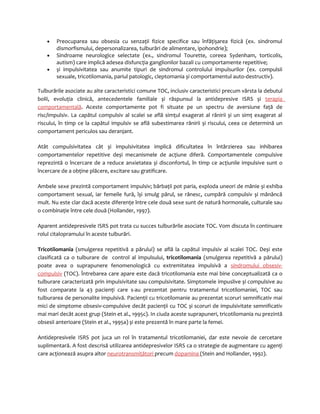 · Preocuparea sau obsesia cu senzaţii fizice specifice sau înfăţișarea fizică (ex. sindromul 
dismorfismului, depersonalizarea, tulburări de alimentare, ipohondrie); 
· Sindroame neurologice selectate (ex., sindromul Tourette, coreea Sydenham, torticolis, 
autism) care implică adesea disfuncţia ganglionilor bazali cu comportamente repetitive; 
· și impulsivitatea sau anumite tipuri de sindromul controlului impulsurilor (ex. compulsii 
sexuale, tricotilomania, pariul patologic, cleptomania și comportamentul auto-destructiv). 
Tulburările asociate au alte caracteristici comune TOC, inclusiv caracteristici precum vârsta la debutul 
bolii, evoluţia clinică, antecedentele familiale și răspunsul la antidepresive ISRS și terapia 
comportamentală. Aceste comportamente pot fi situate pe un spectru de aversiune faţă de 
risc/impulsiv. La capătul compulsiv al scalei se află simţul exagerat al rănirii și un simţ exagerat al 
riscului, în timp ce la capătul impulsiv se află subestimarea rănirii și riscului, ceea ce determină un 
comportament periculos sau deranjant. 
Atât compulsivitatea cât și impulsivitatea implică dificultatea în întârzierea sau inhibarea 
comportamentelor repetitive deși mecanismele de acţiune diferă. Comportamentele compulsive 
reprezintă o încercare de a reduce anxietatea și disconfortul, în timp ce acţiunile impulsive sunt o 
încercare de a obţine plăcere, excitare sau gratificare. 
Ambele sexe prezintă comportament impulsiv; bărbaţii pot paria, exploda uneori de mânie și exhiba 
comportament sexual, iar femeile fură, își smulg părul, se rănesc, cumpără compulsiv și mănâncă 
mult. Nu este clar dacă aceste diferenţe între cele două sexe sunt de natură hormonale, culturale sau 
o combinaţie între cele două (Hollander, 1997). 
Aparent antidepresivele ISRS pot trata cu succes tulburările asociate TOC. Vom discuta în continuare 
rolul citalopramului în aceste tulburări. 
Tricotilomania (smulgerea repetitivă a părului) se află la capătul impulsiv al scalei TOC. Deși este 
clasificată ca o tulburare de control al impulsului, tricotilomania (smulgerea repetitivă a părului) 
poate avea o suprapunere fenomenologică cu extremitatea impulsivă a sindromului obsesiv-compulsiv 
(TOC). Întrebarea care apare este dacă tricotilomania este mai bine conceptualizată ca o 
tulburare caracterizată prin impulsivitate sau compulsivitate. Simptomele impuslive și compulsive au 
fost comparate la 43 pacienţi care s-au prezentat pentru tratamentul tricotilomaniei, TOC sau 
tulburarea de personalite impulsivă. Pacienţii cu tricotilomanie au prezentat scoruri semnificativ mai 
mici de simptome obsesiv-compulsive decât pacienţii cu TOC și scoruri de impulsivitate semnificativ 
mai mari decât acest grup (Stein et al., 1995c). In ciuda aceste suprapuneri, tricotilomania nu prezintă 
obsesii anterioare (Stein et al., 1995a) și este prezentă în mare parte la femei. 
Antidepresivele ISRS pot juca un rol în tratamentul tricotilomaniei, dar este nevoie de cercetare 
suplimentară. A fost descrisă utilizarea antidepresivelor ISRS ca o strategie de augmentare cu agenţi 
care acţionează asupra altor neurotransmiţători precum dopamina (Stein and Hollander, 1992). 
 