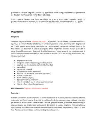 pacienţii cu sindrom de panică prezintă și agorafobie iar TP cu agorafobie este diagnosticată 
de două ori mai frecvent la femei decât la bărbaţi. 
Vârsta cea mai frecventă de debut este în jur de 15 ani și maturitatea timpurie. Totuși, TP 
poate debuta în orice moment, cu riscul maxim de atacuri de panică între vârsta 25 - 44 ani. 
Diagnosticul 
Simptome 
Stabilirea diagnosticului de tulburare de panică (TP) poate fi complicată deși obţinerea unui istoric 
riguros, o examinare fizică și alte teste pot furniza diagnosticul corect. Esenţial pentru diagnosticul 
de TP este apariţia atacurilor de panică discrete. Aceste atacuri constau din perioade distincte de 
frică intensă sau disconfort în care cel puţin patru dintre simptomele enunţate mai jos apar subit și 
ating climaxul în 10 minute, şi durează de obicei 15 minute. Totuși, atacurile pot reapărea rapid și 
odată ce simptomele se diminuează, o stare extrem de anxioasă se va instala timp de mai multe ore. 
Simptomele includ: 
· dispnee sau asfixiere 
· ameţeala, sentimente de nesiguranţă sau leșinul 
· palpitaţii sau ritmul accelerat al inimii (tahicardia) 
· tremurături 
· transpiraţia excesivă 
· greaţă sau disconfort abdominal 
· amorţire sau senzaţii de furnicături (parestezii) 
· bufeuri sau fiori reci 
· dureri toracice (angină) 
· depersonalizare și derealizare 
· frica de a înnebuni sau de a face ceva necontrolat 
· frica de infarct miocardic sau moarte. 
Fișa informativă: Diagnosticul tulburărilor mentale 
Prezentare 
Luând în considerare aceste simptome se poate vedea de ce TP de poate prezenta deseori sub forma 
mai multor boli fizice, ceea ce determină pe mulţi medici să efectueze controale medicale extensive 
pe măsură ce evaluează fără succes sursele cardiace, gastrointestinale, pulmonare, endocrinologice 
sau neurologice ale simptomelor unui pacient. Ca rezultat al acestor simptome fizice complicate, 
mulţi pacienţi raportează că au apelat la medici înainte ca trimiterea și diagnosticarea corectă să aibă 
loc. Aceste examinări întârzie confirmarea diagnosticului corect. 
 