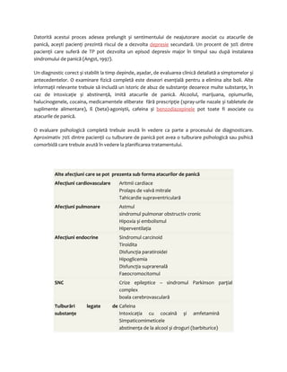 Datorită acestui proces adesea prelungit și sentimentului de neajutorare asociat cu atacurile de 
panică, acești pacienţi prezintă riscul de a dezvolta depresie secundară. Un procent de 30% dintre 
pacienţii care suferă de TP pot dezvolta un episod depresiv major în timpul sau după instalarea 
sindromului de panică (Angst, 1997). 
Un diagnostic corect și stabilit la timp depinde, așadar, de evaluarea clinică detaliată a simptomelor și 
antecedentelor. O examinare fizică completă este deseori esenţială pentru a elimina alte boli. Alte 
informaţii relevante trebuie să includă un istoric de abuz de substanţe deoarece multe substanţe, în 
caz de intoxicaţie și abstinenţă, imită atacurile de panică. Alcoolul, marijuana, opiumurile, 
halucinogenele, cocaina, medicamentele eliberate fără prescripţie (spray-urile nazale și tabletele de 
suplimente alimentare), ß (beta)-agoniștii, cafeina și benzodiazepinele pot toate fi asociate cu 
atacurile de panică. 
O evaluare psihologică completă trebuie avută în vedere ca parte a procesului de diagnosticare. 
Aproximativ 70% dintre pacienţii cu tulburare de panică pot avea o tulburare psihologică sau psihică 
comorbidă care trebuie avută în vedere la planificarea tratamentului. 
Alte afecţiuni care se pot prezenta sub forma atacurilor de panică 
Afecţiuni cardiovasculare Aritmii cardiace 
Prolaps de valvă mitrale 
Tahicardie supraventriculară 
Afecţiuni pulmonare Astmul 
sindromul pulmonar obstructiv cronic 
Hipoxia și embolismul 
Hiperventilaţia 
Afecţiuni endocrine Sindromul carcinoid 
Tiroidita 
Disfuncţia paratiroidei 
Hipoglicemia 
Disfuncţia suprarenală 
Faeocromocitomul 
SNC Crize epileptice – sindromul Parkinson parţial 
complex 
boala cerebrovasculară 
Tulburări legate de 
substanţe 
Cafeina 
Intoxicaţia cu cocaină și amfetamină 
Simpaticomimeticele 
abstinenţa de la alcool și droguri (barbiturice) 
 