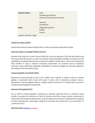 Tulburări psihice Fobii 
anxietate generalizată 
sindromul stresului post-traumatic 
Depresia 
Schizofrenia 
Altele Malignităţi sistemice 
Porfiria 
Uremia 
(Joubert and Stein, 1999) 
Scalele de evaluare psihică 
Există multe scale de evaluare folosite pentru a măsura severitatea tulburărilor psihice. 
Scala de evaluare a anxietăţii Hamilton (Ham-A) 
Această scală constă din 14 itemi, fiecare definit de o serie de simptome. Fiind una din primele scale 
de evaluare dezvoltate pentru a măsura severitatea simptomatologiei anxietăţii, ea a devenit cea mai 
răspândită și acceptată măsură pentru evaluarea anxietăţii în testele clinice. Scala a fost introdusă de 
Max Hamilton în 1959 și măsoară severitatea simptomelor de anxietate precum anxietatea, 
tensiunea, starea deprimată, palpitaţiile, dificultăţile în respirare, dereglări ale somnului, agitaţie și 
alte simptome fizice (Hamilton, 1959). 
Evaluarea globală a funcţionării (GAF) 
Raportarea funcţiei generale pe Axa V (5) a DSM-IV este realizată cu ajutorul scalei de evaluare 
globală a funcţionării (GAF). Scala GAF poate fi foarte utilă în detectarea evoluţiei clinice a 
persoanelor în termeni globali, folosind o singură măsură. Scala GAF va fi evaluată doar cu privire la 
funcţionarea psihologică și ocupaţională. 
Impresia clinică globală (CGI) 
CGI se referă la impresia globală a pacientului și necesită experienţă clinică cu sindromul supus 
evaluării. Conceptul de ameliorare se referă la distanţa clinică între starea curentă a pacientului și 
starea înainte de începerea tratamentului. Scala de ameliorare CGI poate fi completată doar după sau 
în timpul tratamentului. Există șapte categorii de severitate care variază de la „nu este bolnav” la 
„extrem de sever”. 
Fișă informativă: Scalele de evaluare 
 