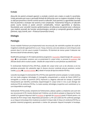 Evoluţia 
Atacurile de panică urmează aparent o evoluţie cronică care crește și scade în severitate. 
Unele persoane pot avea o perioadă limitată de disfuncţie care nu reapare niciodată, în timp 
ce alţii pot prezenta o formă cronică severă a tulburării. Acei pacienţi cu agorafobie asociată 
tind să prezinte o evoluţie mai severă și mai complicată. Tratamentul timpuriu al tulburării 
poate scurta durata și poate preveni complicaţiile, inclusiv agorafobia și depresia. 
Rezultatele unor cercetări recente sprijină ipoteza că tulburarea de panică este o afecţiune 
care implică anomalii ale funcţiei serotoninergice centrale și compoziţii genetice specifice 
(DeVane, 1997; Estivill, 2001 – Proiectul Genomului Uman). 
Etiologia 
Patologia 
Durata maladiei Parkinson pre-simptomatică este necunoscută, dar estimările expolate din studii de 
imagistică cerebrală sugerează între 3-5 ani. Totuși, tremorul, care este adesea un semn timpuriu este 
prezent doar în 75% din cazuri și poate fi tranzitoriu. PD dominat de tremor poate fi detectat mai 
devreme decât formele akinetice, rigide. 
Modificările patologice în PD implică pierderea progresivă a neuronilor dopaminergici din substantia 
nigra și a proceselor acestora care se proiectează în corpul striat, cu procese la putamen mai 
afectate decât cele la nucleul caudat. Celulele din corpul striat nu sunt pierdute sau deteriorate. 
În sindroamele Parkinson’s-Plus (PD-Plus), celulele din corpul striat sunt și ele afectate și are loc 
pierderea proceselor din substantia nigra în diverse structuri cerebrale precum putamen, nucleul 
caudat, puntea , trunchiul cerebral , și altele în funcţie de tipul de sindrom PD-Plus. 
Leziunile neurologice în sindroamele PD și PD-Plus este aparentă numai la autopsie. Cu toate acestea, 
tot mai multe progrese tehnologice în tomografia computerizată cu emisie de fotoni (SPECT) și 
tomografia cu emisie de pozitroni (PET), împreună cu alegerea adecvată de izotopi și expertiză 
interpretativă pot identifica activitatea dopaminergică în corpul striat in vivo și pot distinge clar 
sindromul PD de sindromul PD-Plus. Cu toate acestea, tehnologia și expertiza sunt costisitoare și nu 
sunt disponibile la scară largă. 
Sindroamele PD-Plus produc simptome de Parkinsonism, adesea cuplate cu simptome care sunt rare 
sau necunoscute în PD. Aceste afecţiuni pot fi distinse una de alta la autopsie și răspunsul lor foarte 
variabil și în general răspunsul slab la levodopa și agoniștii de dopamină poate fi folositi pentru a le 
deosebi de PD în timpul vieţii. Majoritatea persoanelor cu PD care suferă de PD confirmat patologic 
au un răspuns la levodopa între moderat şi excelent în timpul vieţii, în timp ce în sindromul PD-Plus cu 
paralizie sistemică progresivă, aproximativ o treime din persoane răspund incomplet la levodopa. 
 