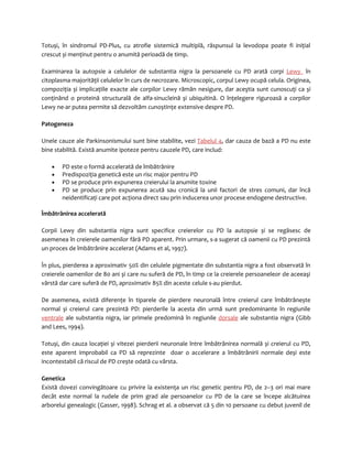 Totuși, în sindromul PD-Plus, cu atrofie sistemică multiplă, răspunsul la levodopa poate fi iniţial 
crescut și menţinut pentru o anumită perioadă de timp. 
Examinarea la autopsie a celulelor de substantia nigra la persoanele cu PD arată corpi Lewy în 
citoplasma majorităţii celulelor în curs de necrozare. Microscopic, corpul Lewy ocupă celula. Originea, 
compoziţia și implicaţiile exacte ale corpilor Lewy rămân nesigure, dar aceştia sunt cunoscuţi ca și 
conţinând o proteină structurală de alfa-sinucleină și ubiquitină. O înţelegere riguroasă a corpilor 
Lewy ne-ar putea permite să dezvoltăm cunoștinţe extensive despre PD. 
Patogeneza 
Unele cauze ale Parkinsonismului sunt bine stabilite, vezi Tabelul 4, dar cauza de bază a PD nu este 
bine stabilită. Există anumite ipoteze pentru cauzele PD, care includ: 
· PD este o formă accelerată de îmbătrânire 
· Predispoziţia genetică este un risc major pentru PD 
· PD se produce prin expunerea creierului la anumite toxine 
· PD se produce prin expunerea acută sau cronică la unii factori de stres comuni, dar încă 
neidentificaţi care pot acţiona direct sau prin inducerea unor procese endogene destructive. 
Îmbătrânirea accelerată 
Corpii Lewy din substantia nigra sunt specifice creierelor cu PD la autopsie și se regăsesc de 
asemenea în creierele oamenilor fără PD aparent. Prin urmare, s-a sugerat că oamenii cu PD prezintă 
un proces de îmbătrânire accelerat (Adams et al, 1997). 
În plus, pierderea a aproximativ 50% din celulele pigmentate din substantia nigra a fost observată în 
creierele oamenilor de 80 ani și care nu suferă de PD, în timp ce la creierele persoaneleor de aceeaşi 
vârstă dar care suferă de PD, aproximativ 85% din aceste celule s-au pierdut. 
De asemenea, există diferenţe în tiparele de pierdere neuronală între creierul care îmbătrânește 
normal și creierul care prezintă PD: pierderile la acesta din urmă sunt predominante în regiunile 
ventrale ale substantia nigra, iar primele predomină în regiunile dorsale ale substantia nigra (Gibb 
and Lees, 1994). 
Totuși, din cauza locaţiei și vitezei pierderii neuronale între îmbătrânirea normală și creierul cu PD, 
este aparent improbabil ca PD să reprezinte doar o accelerare a îmbătrânirii normale deși este 
incontestabil că riscul de PD crește odată cu vârsta. 
Genetica 
Există dovezi convingătoare cu privire la existenţa un risc genetic pentru PD, de 2–3 ori mai mare 
decât este normal la rudele de prim grad ale persoanelor cu PD de la care se începe alcătuirea 
arborelui genealogic (Gasser, 1998). Schrag et al. a observat că 5 din 10 persoane cu debut juvenil de 
 