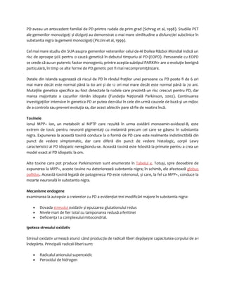 PD aveau un antecedent familial de PD printre rudele de prim grad (Schrag et al, 1998). Studiile PET 
ale gemenilor monozigoţi și dizigoţi au demonstrat o mai mare similitudine a disfuncţiei subclinice în 
substantia nigra la gemenii monozigoţi (Piccini et al, 1999). 
Cel mai mare studiu din SUA asupra gemenilor veteranilor celui de-Al Doilea Război Mondial indică un 
risc de aproape 50% pentru o cauză genetică în debutul timpuriu al PD (EOPD). Persoanele cu EOPD 
se crede că au un puternic factor monogenic; printre aceștia subtipul PARKIN+ are o evoluţie benignă 
particulară, în timp ce alte forme de PD genetic pot fi mai necompromiţătoare. 
Datele din Islanda sugerează că riscul de PD în rândul fraţilor unei persoane cu PD poate fi de 6 ori 
mai mare decât este normal până la 60 ani și de 12 ori mai mare decât este normal până la 70 ani. 
Mutaţiile genetice specifice au fost detectate la rudele care prezintă un risc crescut pentru PD, dar 
marea majoritate a cazurilor rămân idiopate (Fundaţia Naţională Parkinson, 2002). Continuarea 
investigaţiilor intensive în genetica PD ar putea dezvălui în cele din urmă cauzele de bază și un mijloc 
de a controla sau preveni evoluţia sa, dar acest obiectiv pare să fie de neatins încă. 
Toxinele 
Ionul MPP+ ion, un metabolit al MPTP care rezultă în urma oxidării monoamin-oxidazei-B, este 
extrem de toxic pentru neuronii pigmentaţi cu melanină precum cei care se găsesc în substantia 
nigra. Expunerea la această toxină conduce la o formă de PD care este realmente indistinctibilă din 
punct de vedere simptomatic, dar care diferă din punct de vedere histologic, corpii Lewy 
caracteristici ai PD idiopatic neregăsindu-se. Această toxină este folosită la primate pentru a crea un 
model exact al PD idiopatic la om. 
Alte toxine care pot produce Parkinsonism sunt enumerate în Tabelul 4. Totuși, spre deosebire de 
expunerea la MPP+, aceste toxine nu deteriorează substantia nigra; în schimb, ele afectează globus 
pallidus. Această toxină legată de patogeneza PD este rotenonul, şi care, la fel ca MPP+, conduce la 
moarte neuronală în substantia nigra. 
Mecanisme endogene 
examinarea la autopsie a creierelor cu PD a evidenţiat trei modificări majore în substantia nigra: 
· Dovada stresului oxidativ și epuizarea glutationului redus 
· Nivele mari de fier total cu tamponarea redusă a feritinei 
· Deficienţa I a complexului mitocondrial. 
Ipoteza stresului oxidativ 
Stresul oxidativ urmează atunci când producţia de radicali liberi depășește capacitatea corpului de a-i 
îndepărta. Principalii radicali liberi sunt: 
· Radicalul anionului superoxidic 
· Peroxidul de hidrogen 
 