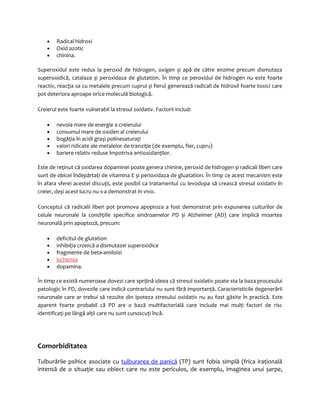 · Radical hidroxi 
· Oxid azotic 
· chinina. 
Superoxidul este redus la peroxid de hidrogen, oxigen și apă de către enzime precum dismutaza 
superoxidică, catalaza și peroxidaza de glutation. În timp ce peroxidul de hidrogen nu este foarte 
reactiv, reacţia sa cu metalele precum cuprul și fierul generează radicali de hidroxil foarte toxici care 
pot deteriora aproape orice moleculă biologică. 
Creierul este foarte vulnerabil la stresul oxidativ. Factorii includ: 
· nevoia mare de energie a creierului 
· consumul mare de oxiden al creierului 
· bogăţia în acidi grași polinesaturaţi 
· valori ridicate ale metalelor de tranziţie (de exemplu, fier, cupru) 
· bariere relativ reduse împotriva antioxidanţilor. 
Este de reţinut că oxidarea dopaminei poate genera chinine, peroxid de hidrogen și radicali liberi care 
sunt de obicei îndepărtaţi de vitamina E și perioxidaza de gluatation. În timp ce acest mecanism este 
în afara sferei acestei discuţii, este posibil ca tratamentul cu levodopa să crească stresul oxidativ în 
creier, deși acest lucru nu s-a demonstrat in vivo. 
Conceptul că radicalii liberi pot promova apoptoza a fost demonstrat prin expunerea culturilor de 
celule neuronale la condiţiile specifice sindroamelor PD și Alzheimer (AD) care implică moartea 
neuronală prin apoptoză, precum: 
· deficitul de glutation 
· inhibiţia cronică a dismutazei superoxidice 
· fragmente de beta-amiloizi 
· ischemia 
· dopamina. 
În timp ce există numeroase dovezi care sprijină ideea că stresul oxidativ poate sta la baza procesului 
patologic în PD, dovezile care indică contrariului nu sunt fără importanţă. Caracteristicile degenerării 
neuronale care ar trebui să rezulte din ipoteza stresului oxidativ nu au fost găsite în practică. Este 
aparent foarte probabil că PD are o bază multifactorială care include mai mulţi factori de risc 
identificaţi pe lângă alţii care nu sunt cunoscuţi încă. 
Comorbiditatea 
Tulburările psihice asociate cu tulburarea de panică (TP) sunt fobia simplă (frica iraţională 
intensă de o situaţie sau obiect care nu este periculos, de exemplu, imaginea unui șarpe, 
 