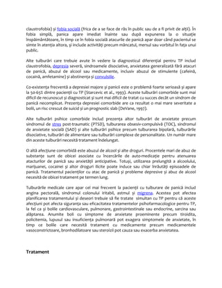 claustrofobia) și fobia socială (frica de a se face de râs în public sau de a fi privit de alţii). În 
fobia simplă, panica apare imediat înainte sau după expunerea la o situaţie 
înspăimântătoare, în timp ce în fobia socială atacurile de panică apar doar când pacientul se 
simte în atenţia altora, şi include activităţi precum mâncatul, mersul sau vorbitul în faţa unui 
public. 
Alte tulburări care trebuie avute în vedere la diagnosticul diferenţial pentru TP includ 
claustrofobia, depresia severă, sindroamele disociative, anxietatea generalizată fără atacuri 
de panică, abuzul de alcool sau medicamente, inclusiv abuzul de stimulente (cafeină, 
cocaină, amfetamine) și abstinenţa și convulsiile. 
Co-existenţa frecventă a depresiei majore și panicii este o problemă foarte serioasă și apare 
la 50-65% dintre pacienţii cu TP (Starcevic et al., 1993). Aceste tulburări comorbide sunt mai 
dificil de recunoscut și diagnosticat și sunt mai dificil de tratat cu succes decât un sindrom de 
panică necomplicat. Prezenţa depresiei comorbide are ca rezultat o mai mare severitate a 
bolii, un risc crescut de suicid și un prognostic slab (DeVane, 1997). 
Alte tulburări psihice comorbide includ prezenţa altor tulburări de anxietate precum 
sindromul de stres post-traumatic (PTSD), tulburarea obsesiv-compulsivă (TOC), sindromul 
de anxietate socială (SAD) și alte tulburări psihice precum tulburarea bipolară, tulburările 
disociative, tulburări de alimentare sau tulburări complexe de personalitate. Un număr mare 
din aceste tulburări necesită tratament îndelungat. 
O altă afecţiune comorbidă este abuzul de alcool și alte droguri. Procentele mari de abuz de 
substanţe sunt de obicei asociate cu încercările de auto-medicaţie pentru atenuarea 
atacturilor de panică sau anxietăţii anticipative. Totuși, utilizarea prelungită a alcoolului, 
marijuanei, cocainei și altor droguri ilicite poate induce sau chiar înrăutăţi episoadele de 
panică. Tratamentul pacienţilor cu atac de panică și probleme depresive și abuz de alcool 
necesită de obicei tratament pe termen lung. 
Tulburările medicale care apar cel mai frecvent la pacienţii cu tulburare de panică includ 
angina pectorală, sindromul colonului iritabil, astmul și migrena. Acestea pot afectea 
planificarea tratamentului și deseori trebuie să fie tratate simultan cu TP pentru că aceste 
afecţiuni pot afecta siguranţa sau eficacitatea tratamentelor psihofarmacologice pentru TP, 
la fel ca și bolile cardiovasculare, pulmonare, gastrointestinale sau endocrine, sarcina sau 
alăptarea. Anumite boli cu simptome de anxietate proeminente precum tiroidita, 
policitemia, lupusul sau insuficienţa pulmonară pot exagera simptomele de anxietate, în 
timp ce bolile care necesită tratament cu medicamente precum medicamentele 
vasoconstrictoare, bronhodilatoare sau steroizii pot cauza sau exacerba anxietatea. 
Tratament 
 