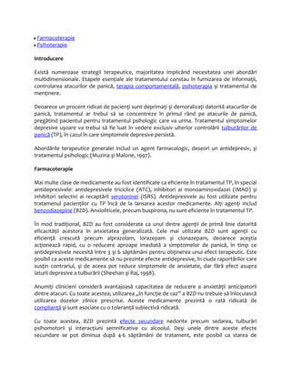 Farmacoterapie 
Psihoterapie 
Introducere 
Există numeroase strategii terapeutice, majoritatea implicând necesitatea unei abordări 
multidimensionale. Etapele esenţiale ale tratamentului constau în furnizarea de informaţii, 
controlarea atacurilor de panică, terapia comportamentală, psihoterapia şi tratamentul de 
menţinere. 
Deoarece un procent ridicat de pacienţi sunt deprimaţi şi demoralizaţi datorită atacurilor de 
panică, tratamentul ar trebui să se concentreze în primul rând pe atacurile de panică, 
pregătind pacientul pentru tratamentul psihologic care va urma. Tratamentul simptomelor 
depresive uşoare va trebui să fie luat în vedere exclusiv ulterior controlării tulburărilor de 
panică (TP), în cazul în care simptomele depresive persistă. 
Abordările terapeutice generalei includ un agent farmacologic, deseori un antidepresiv, şi 
tratamentul psihologic (Muzina şi Malone, 1997). 
Farmacoterapie 
Mai multe clase de medicamente au fost identificate ca eficiente în tratamentul TP, în special 
antidepresivele: antidepresivele triciclice (ATC), inhibitori ai monoaminoxidazei (IMAO) şi 
inhibitori selectivi ai recaptării serotoninei (ISRS). Antidepresivele au fost utilizate pentru 
tratamenul pacienţilor cu TP încă de la lansarea acestor medicamente. Alţi agenţi includ 
benzodiazepine (BZD). Anxioliticele, precum buspirona, nu sunt eficiente în tratamentul TP. 
În mod tradiţional, BZD au fost considerate ca unul dintre agenţii de primă linie datorită 
eficacităţii acestora în anxietatea generalizată. Cele mai utilizate BZD sunt agenţii cu 
eficienţă crescută precum alprazolam, lorazepam şi clonazepam, deoarece aceştia 
acţionează rapid, cu o reducere aproape imediată a simptomelor de panică, în timp ce 
antidepresivele necesită între 3 şi 6 săptămâni pentru obţinerea unui efect terapeutic. Este 
posibil ca aceste medicamente să nu prezinte efecte antidepresive, în ciuda raportărilor care 
susţin contrariul, şi de aceea pot reduce simptomele de anxietate, dar fără efect asupra 
laturii depresive a tulburării (Sheehan şi Raj, 1998). 
Anumiţi clinicieni consideră avantajoasă capacitatea de reducere a anxietăţii anticipatorii 
dintre atacuri. Cu toate acestea, utilizarea „în funcţie de caz” a BZD nu trebuie să înlocuiască 
utilizarea dozelor zilnice prescrise. Aceste medicamente prezintă o rată ridicată de 
complianţă şi sunt asociate cu o toleranţă subiectivă ridicată. 
Cu toate acestea, BZD prezintă efecte secundare nedorite precum sedarea, tulburări 
psihomotorii şi interacţiuni semnificative cu alcoolul. Deşi unele dintre aceste efecte 
secundare se pot diminua după 4-6 săptămâni de tratament, este posibil ca starea de 
 