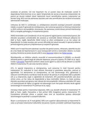anxietate să persiste. Cel mai important risc al acestei clase de medicaţie constă în 
dependenţa fizică (Gorman et al, 1997). Simptomele de sevraj şi recurenţa simptomelor de 
panică pe durata scăderii dozei reprezintă riscuri semnificative pentru tratamentul pe 
termen lung. BZD sunt de asemenea asociate unei rate semnificative de recidivă la încetarea 
administrării medicaţiei. 
Utilizarea de BZD în combinaţie cu antidepresive prezintă avantajul prevenirii anxietăţii 
iniţiale ce poate fi generată de antidepresive, dar numeroşi pacienţi nu întrerup tratamentul 
cu BZD conform recmandărilor clinicianului. De asemenea, există dovezi privind interferenţa 
BZD cu terapiile psihologice, în tratamentul panicii. 
IMAO ireversibile sunt consideraţi a fi cei mai puternici agenţi pentru tratamentul panicii, dar 
efectele secundare considerabile ale acestora şi restricţiile dietare limitează utilizarea lor 
(Bell şi Nutt, 1998). Beneficiile IMAO includ un efect antidepresiv şi un risc scăzut de 
dependenţă. Cu toate acestea, pot surveni dificultăţi de natură sexuală, în special probleme 
privind orgasmul, precum şi hipotensiune şi creştere în greutate. 
IMAO sunt în mod frecvent destinaţi cazurilor de panică severe, refractare, datorită riscului 
de crize fatale de hipertensiune în cazul nerespectării stricte a restricţiilor dietare. Cu toate 
acestea, fenelzina se poate dovedi utilă în cazul depresiei atipice sau fobiei sociale. 
Moclobemida, un inhibitor selectiv reversibil al monoaminoxidazei A (IRMA), s-a dovedit 
eficientă pentru o gamă largă de tulburări depresive, precum şi pentru TP (Tiller et al, 1997). 
Există o percepţie majoritară conform căreia acest agent nu este la fel de eficient ca vechile 
IMAO în tratamentul TP, dar este mai bine tolerat. 
ATC, în special imipramina şi clomipramina, sunt prescrise în mod frecvent pentru 
tratamentul TP, reducând în mod eficient frecvenţa şi gravitatea atacurilor, precum şi 
agorafobia. S-a demonstrat că clomipramina, cel mai serotonergic ATC, generează o 
reducere semnificativă a numărului total de atacuri de panică, în comparaţie atât cu placebo 
cât şi cu imipramină, după 12 săptămâni de tratament. ATC prezintă beneficiile unei doze 
zilnice unice, un risc redus de dependenţă şi lipsa restricţiilor dietare. Cu toate acestea, 
efectele secundare pot genera rate ridicate de noncomplianţă. Utilizarea celorlalte ATC pare 
a fi restricţionată de faptul că agenţii nor-adrenergici sunt mai puţin eficienţi decât agenţii 
serotonergici în tratamentul TP (Johnson et al, 1995). 
Introduşi iniţial pentru tratamentul depresiei, ISRS s-au dovedit eficienţi în tratamentul TP 
(Bell şi Nutt, 1998). Paroxetina a fost primul ISRS înregistrat pentru tratamentul TP. 
Constatarea eficienţei clinice a acestei clase vine să reconfirme ipoteza disfuncţiei 
serotonergice la pacienţii cu această tulburare. 
Boyer a concluzionat că, în mod global, ISRS sunt superiori alprazolamului şi imipraminei în 
ceea ce priveşte tratamentul tulburărilor de panică. Aceste constatări subliniază importanţa 
 