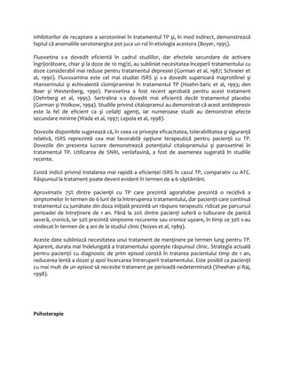 inhibitorilor de recaptare a serotoninei în tratamentul TP şi, în mod indirect, demonstrează 
faptul că anomaliile serotonergice pot juca un rol în etiologia acestora (Boyer, 1995). 
Fluoxetina s-a dovedit eficientă în cadrul studiilor, dar efectele secundare de activare 
îngrijorătoare, chiar şi la doze de 10 mg/zi, au subliniat necesitatea începerii tratamentului cu 
doze considerabil mai reduse pentru tratamentul depresiei (Gorman et al, 1987; Schneier et 
al, 1990). Fluvoxamina este cel mai studiat ISRS şi s-a dovedit superioară maprotilinei şi 
ritanserinului şi echivalentă clomipraminei în tratamentul TP (Hoehn-Saric et al, 1993; den 
Boer şi Westenberg, 1990). Paroxetina a fost recent aprobată pentru acest tratament 
(Oehrberg et al, 1995). Sertralina s-a dovedit mai eficientă decât tratamentul placebo 
(Gorman şi Wolkow, 1994). Studiile privind citalopramul au demonstrat că acest antidepresiv 
este la fel de eficient ca şi ceilalţi agenţi, iar numeroase studii au demonstrat efecte 
secundare minime (Wade et al, 1997; Lepola et al, 1998). 
Dovezile disponibile sugerează că, în ceea ce priveşte eficacitatea, tolerabilitatea şi siguranţă 
relativă, ISRS reprezintă cea mai favorabilă opţiune terapeutică pentru pacienţii cu TP. 
Dovezile din prezenta lucrare demonstrează potenţialul citalopramului şi paroxetinei în 
tratamentul TP. Utilizarea de SNRI, venlafaxină, a fost de asemenea sugerată în studiile 
recente. 
Există indicii privind instalarea mai rapidă a eficienţei ISRS în cazul TP, comparativ cu ATC. 
Răspunsul la tratament poate deveni evident în termen de 4-6 săptămâni. 
Aproximativ 75% dintre pacienţii cu TP care prezintă agorafobie prezintă o recidivă a 
simptomelor în termen de 6 luni de la întreruperea tratamentului, dar pacienţii care continuă 
tratamentul cu jumătate din doza iniţială prezintă un răspuns terapeutic ridicat pe parcursul 
perioadei de întreţinere de 1 an. Până la 20% dintre pacienţi suferă o tulburare de panică 
severă, cronică, iar 50% prezintă simptome recurente sau cronice uşoare, în timp ce 30% s-au 
vindecat în termen de 4 ani de la studiul clinic (Noyes et al, 1989). 
Aceste date subliniază necesitatea unui tratament de menţinere pe termen lung pentru TP. 
Aparent, durata mai îndelungată a tratamentului sporeşte răspunsul clinic. Strategia actuală 
pentru pacienţii cu diagnostic de prim episod constă în tratarea pacientului timp de 1 an, 
reducerea lentă a dozei şi apoi încercarea întreruperii tratamentului. Este posibil ca pacienţii 
cu mai mult de un episod să necesite tratament pe perioadă nedeterminată (Sheehan şi Raj, 
1998). 
Psihoterapie 
 