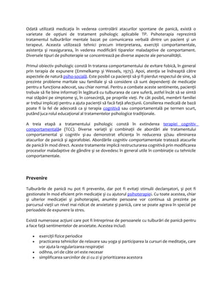 Odată utilizată medicaţia în vederea controlării atacurilor spontane de panică, există o 
varietate de opţiuni de tratament psihologic aplicabile TP. Psihoterapia reprezintă 
tratamentul tulburărilor mentale bazat pe comunicarea verbală dintre un pacient şi un 
terapeut. Aceasta utilizează tehnici precum interpretarea, exerciţii comportamentale, 
asistenţa şi reasigurarea, în vederea modificării tiparelor maladaptive de comportament. 
Diversele tipuri de psihoterapie se concentrează pe diverse aspecte ale personalităţii. 
Primul obiectiv psihologic constă în tratarea comportamentului de evitare fobică, în general 
prin terapia de expunere (Emmelkamp şi Wessels, 1975). Apoi, atenţia se îndreaptă către 
aspectele de natură psiho-socială. Este posibil ca pacienţii să-şi fi pierdut respectul de sine, să 
prezinte probleme maritale sau familiale şi să considere că sunt dependenţi de medicaţie 
pentru a funcţiona adecvat, sau chiar normal. Pentru a combate aceste sentimente, pacienţii 
trebuie să fie bine informaţi în legătură cu tulburarea de care suferă, astfel încât să se simtă 
mai stăpâni pe simptome şi, în consecinţă, pe propriile vieţi. Pe cât posibil, membrii familiei 
ar trebui implicaţi pentru a ajuta pacienţii să facă faţă afecţiunii. Consilierea medicală de bază 
poate fi la fel de adecvată ca şi terapia cognitivă sau comportamentală pe termen scurt, 
putând juca rolul educaţional al tratamentelor psihologice tradiţionale. 
A treia etapă a tratamentului psihologic constă în extinderea terapie i cognitiv 
comportamentalăe (TCC). Diverse variaţii şi combinaţii de abordări ale tratamentului 
comportamental şi cognitiv şi-au demonstrat eficienţa în reducerea şi/sau eliminarea 
atacurilor de panică şi agorafobiei. Abordările cognitiv comportamentale tratează atacurile 
de panică în mod direct. Aceste tratamente implică restructurarea cognitivă prin modificarea 
proceselor maladaptive de gândire şi se dovedesc în general utile în combinaţie cu tehnicile 
comportamentale. 
Prevenire 
Tulburările de panică nu pot fi prevenite, dar pot fi evitaţi stimulii declanşatori, şi pot fi 
gestionate în mod eficient prin medicaţie şi cu ajutorul psihoterapiei. Cu toate acestea, chiar 
şi ulterior medicaţiei şi psihoterapiei, anumite persoane vor continua să prezinte pe 
parcursul vieţii un nivel mai ridicat de anxietate şi panică, care se poate agrava în special pe 
perioadele de expunere la stres. 
Există numeroase acţiuni care pot fi întreprinse de persoanele cu tulburări de panică pentru 
a face faţă sentimentelor de anxietate. Acestea includ: 
· exerciţii fizice periodice 
· practicarea tehnicilor de relaxare sau yoga şi participarea la cursuri de meditaţie, care 
vor ajuta la regularizarea respiraţiei 
· odihna, ori de câte ori este necesar 
· simplificarea sarcinilor de zi cu zi şi prioritizarea acestora 
 