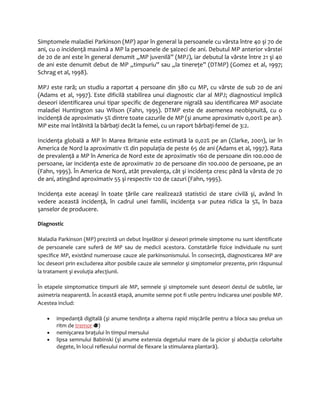 Simptomele maladiei Parkinson (MP) apar în general la persoanele cu vârsta între 40 şi 70 de 
ani, cu o incidenţă maximă a MP la persoanele de şaizeci de ani. Debutul MP anterior vârstei 
de 20 de ani este în general denumit „MP juvenilă” (MPJ), iar debutul la vârste între 21 şi 40 
de ani este denumit debut de MP „timpuriu” sau „la tinereţe” (DTMP) (Gomez et al, 1997; 
Schrag et al, 1998). 
MPJ este rară; un studiu a raportat 4 persoane din 380 cu MP, cu vârste de sub 20 de ani 
(Adams et al, 1997). Este dificilă stabilirea unui diagnostic clar al MPJ; diagnosticul implică 
deseori identificarea unui tipar specific de degenerare nigrală sau identificarea MP asociate 
maladiei Huntington sau Wilson (Fahn, 1995). DTMP este de asemenea neobişnuită, cu o 
incidenţă de aproximativ 5% dintre toate cazurile de MP (şi anume aproximativ 0,001% pe an). 
MP este mai întâlnită la bărbaţi decât la femei, cu un raport bărbaţi-femei de 3:2. 
Incidenţa globală a MP în Marea Britanie este estimată la 0,02% pe an (Clarke, 2001), iar în 
America de Nord la aproximativ 1% din populaţia de peste 65 de ani (Adams et al, 1997). Rata 
de prevalenţă a MP în America de Nord este de aproximativ 160 de persoane din 100.000 de 
persoane, iar incidenţa este de aproximativ 20 de persoane din 100.000 de persoane, pe an 
(Fahn, 1995). În America de Nord, atât prevalenţa, cât şi incidenţa cresc până la vârsta de 70 
de ani, atingând aproximativ 55 şi respectiv 120 de cazuri (Fahn, 1995). 
Incidenţa este aceeaşi în toate ţările care realizează statistici de stare civilă şi, având în 
vedere această incidenţă, în cadrul unei familii, incidenţa s-ar putea ridica la 5%, în baza 
şanselor de producere. 
Diagnostic 
Maladia Parkinson (MP) prezintă un debut înşelător şi deseori primele simptome nu sunt identificate 
de persoanele care suferă de MP sau de medicii acestora. Constatările fizice individuale nu sunt 
specifice MP, existând numeroase cauze ale parkinsonismului. În consecinţă, diagnosticarea MP are 
loc deseori prin excluderea altor posibile cauze ale semnelor şi simptomelor prezente, prin răspunsul 
la tratament şi evoluţia afecţiunii. 
În etapele simptomatice timpurii ale MP, semnele şi simptomele sunt deseori destul de subtile, iar 
asimetria neaparentă. În această etapă, anumite semne pot fi utile pentru indicarea unei posibile MP. 
Acestea includ: 
· impedanţă digitală (şi anume tendinţa a alterna rapid mişcările pentru a bloca sau prelua un 
ritm de tremor ) 
· nemişcarea braţului în timpul mersului 
· lipsa semnului Babinski (şi anume extensia degetului mare de la picior şi abducţia celorlalte 
degete, în locul reflexului normal de flexare la stimularea plantară). 
 