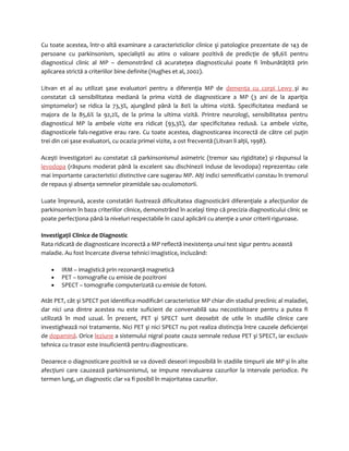 Cu toate acestea, într-o altă examinare a caracteristicilor clinice şi patologice prezentate de 143 de 
persoane cu parkinsonism, specialiştii au atins o valoare pozitivă de predicţie de 98,6% pentru 
diagnosticul clinic al MP – demonstrând că acurateţea diagnosticului poate fi îmbunătăţită prin 
aplicarea strictă a criteriilor bine definite (Hughes et al, 2002). 
Litvan et al au utilizat şase evaluatori pentru a diferenţia MP de demenţa cu corpi Lewy şi au 
constatat că sensibilitatea mediană la prima vizită de diagnosticare a MP (3 ani de la apariţia 
simptomelor) se ridica la 73,3%, ajungând până la 80% la ultima vizită. Specificitatea mediană se 
majora de la 85,6% la 92,2%, de la prima la ultima vizită. Printre neurologi, sensibilitatea pentru 
diagnosticul MP la ambele vizite era ridicat (93,3%), dar specificitatea redusă. La ambele vizite, 
diagnosticele fals-negative erau rare. Cu toate acestea, diagnosticarea incorectă de către cel puţin 
trei din cei şase evaluatori, cu ocazia primei vizite, a ost frecventă (Litvan li alţii, 1998). 
Aceşti investigatori au constatat că parkinsonismul asimetric (tremor sau rigiditate) şi răspunsul la 
levodopa (răspuns moderat până la excelent sau dischinezii induse de levodopa) reprezentau cele 
mai importante caracteristici distinctive care sugerau MP. Alţi indici semnificativi constau în tremorul 
de repaus şi absenţa semnelor piramidale sau oculomotorii. 
Luate împreună, aceste constatări ilustrează dificultatea diagnosticării diferenţiale a afecţiunilor de 
parkinsonism în baza criteriilor clinice, demonstrând în acelaşi timp că precizia diagnosticului clinic se 
poate perfecţiona până la niveluri respectabile în cazul aplicării cu atenţie a unor criterii riguroase. 
Investigaţii Clinice de Diagnostic 
Rata ridicată de diagnosticare incorectă a MP reflectă inexistenţa unui test sigur pentru această 
maladie. Au fost încercate diverse tehnici imagistice, incluzând: 
· IRM – imagistică prin rezonanţă magnetică 
· PET – tomografie cu emisie de pozitroni 
· SPECT – tomografie computerizată cu emisie de fotoni. 
Atât PET, cât şi SPECT pot identifica modificări caracteristice MP chiar din stadiul preclinic al maladiei, 
dar nici una dintre acestea nu este suficient de convenabilă sau necostisitoare pentru a putea fi 
utilizată în mod uzual. În prezent, PET şi SPECT sunt deosebit de utile în studiile clinice care 
investighează noi tratamente. Nici PET şi nici SPECT nu pot realiza distincţia între cauzele deficienţei 
de dopamină. Orice leziune a sistemului nigral poate cauza semnale reduse PET şi SPECT, iar exclusiv 
tehnica cu trasor este insuficientă pentru diagnosticare. 
Deoarece o diagnosticare pozitivă se va dovedi deseori imposibilă în stadiile timpurii ale MP şi în alte 
afecţiuni care cauzează parkinsonismul, se impune reevaluarea cazurilor la intervale periodice. Pe 
termen lung, un diagnostic clar va fi posibil în majoritatea cazurilor. 
 