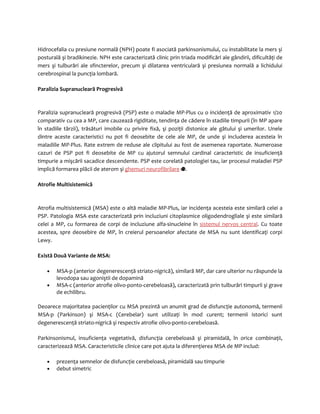 Hidrocefalia cu presiune normală (NPH) poate fi asociată parkinsonismului, cu instabilitate la mers şi 
posturală şi bradikinezie. NPH este caracterizată clinic prin triada modificări ale gândirii, dificultăţi de 
mers şi tulburări ale sfincterelor, precum şi dilatarea ventriculară şi presiunea normală a lichidului 
cerebrospinal la puncţia lombară. 
Paralizia Supranucleară Progresivă 
Paralizia supranucleară progresivă (PSP) este o maladie MP-Plus cu o incidenţă de aproximativ 1/20 
comparativ cu cea a MP, care cauzează rigiditate, tendinţa de cădere în stadiile timpurii (în MP apare 
în stadiile târzii), trăsături imobile cu privire fixă, şi poziţii distonice ale gâtului şi umerilor. Unele 
dintre aceste caracteristici nu pot fi deosebite de cele ale MP, de unde şi includerea acesteia în 
maladiile MP-Plus. Rate extrem de reduse ale clipitului au fost de asemenea raportate. Numeroase 
cazuri de PSP pot fi deosebite de MP cu ajutorul semnului cardinal caracteristic de insuficienţă 
timpurie a mişcării sacadice descendente. PSP este corelată patologiei tau, iar procesul maladiei PSP 
implică formarea plăcii de aterom şi ghemuri neurofibrilare . 
Atrofie Multisistemică 
Atrofia multisistemică (MSA) este o altă maladie MP-Plus, iar incidenţa acesteia este similară celei a 
PSP. Patologia MSA este caracterizată prin incluziuni citoplasmice oligodendrogliale şi este similară 
celei a MP, cu formarea de corpi de incluziune alfa-sinucleine în sistemul nervos central. Cu toate 
acestea, spre deosebire de MP, în creierul persoanelor afectate de MSA nu sunt identificaţi corpi 
Lewy. 
Există Două Variante de MSA: 
· MSA-p (anterior degenerescenţă striato-nigrică), similară MP, dar care ulterior nu răspunde la 
levodopa sau agoniştii de dopamină 
· MSA-c (anterior atrofie olivo-ponto-cerebeloasă), caracterizată prin tulburări timpurii şi grave 
de echilibru. 
Deoarece majoritatea pacienţilor cu MSA prezintă un anumit grad de disfuncţie autonomă, termenii 
MSA-p (Parkinson) şi MSA-c (Cerebelar) sunt utilizaţi în mod curent; termenii istorici sunt 
degenerescenţă striato-nigrică şi respectiv atrofie olivo-ponto-cerebeloasă. 
Parkinsonismul, insuficienţa vegetativă, disfuncţia cerebeloasă şi piramidală, în orice combinaţii, 
caracterizează MSA. Caracteristicile clinice care pot ajuta la diferenţierea MSA de MP includ: 
· prezenţa semnelor de disfuncţie cerebeloasă, piramidală sau timpurie 
· debut simetric 
 