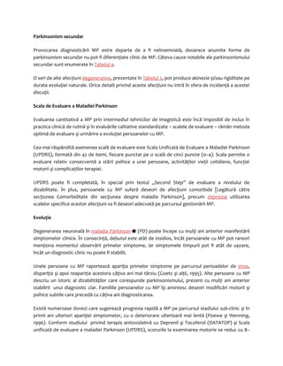 Parkinsonism secundar 
Provocarea diagnosticării MP estre departe de a fi neînsemnată, deoarece anumite forme de 
parkinsonism secundar nu pot fi diferenţiate clinic de MP. Câteva cauze notabile ale parkinsonismului 
secundar sunt enumerate în Tabelul 4. 
O seri de alte afecţiuni degenerative, prezentate în Tabelul 5, pot produce akinezie şi/sau rigiditate pe 
durata evoluţiei naturale. Orice detalii privind aceste afecţiuni nu intră în sfera de incidenţă a acestei 
discuţii. 
Scala de Evaluare a Maladiei Parkinson 
Evaluarea cantitativă a MP prin intermediul tehnicilor de imagistică este încă imposibil de inclus în 
practica clinică de rutină şi în evaluările calitative standardizate – scalele de evaluare – rămân metoda 
optimă de evaluare şi urmărire a evoluţiei persoanelor cu MP. 
Cea mai răspândită asemenea scală de evaluare este Scala Unificată de Evaluare a Maladiei Parkinson 
(UPDRS), formată din 42 de itemi, fiecare punctat pe o scală de cinci puncte (0–4). Scala permite o 
evaluare relativ consecventă a stării psihice a unei persoane, activităţilor vieţii cotidiene, funcţiei 
motorii şi complicaţiilor terapiei. 
UPDRS poate fi completată, în special prin testul „Second Step” de evaluare a nivelului de 
dizabilitate. În plus, persoanele cu MP suferă deseori de afecţiuni comorbide [Legătură către 
secţiunea Comorbiditate din secţiunea despre maladia Parkinson], precum depresia; utilizarea 
scalelor specifice acestor afecţiuni va fi deseori adecvată pe parcursul gestionării MP. 
Evoluţie 
Degenerarea neuronală în maladia Parkinson (PD) poate începe cu mulţi ani anterior manifestării 
simptomelor clinice. În consecinţă, debutul este atât de insidios, încât persoanele cu MP pot rareori 
menţiona momentul observării primelor simptome, iar simptomele timpurii pot fi atât de uşoare, 
încât un diagnostic clinic nu poate fi stabilit. 
Unele persoane cu MP raportează apariţia primelor simptome pe parcursul perioadelor de stres, 
dispariţia şi apoi reapariţia acestora câţiva ani mai târziu (Goetz şi alţii, 1995). Alte persoane cu MP 
descriu un istoric al dizabilităţilor care corespunde parkinsonismului, prezent cu mulţi ani anterior 
stabilirii unui diagnostic clar. Familiile persoanelor cu MP îşi amintesc deseori modificări motorii şi 
psihice subtile care precedă cu câţiva ani diagnosticarea. 
Există numeroase dovezi care sugerează progresia rapidă a MP pe parcursul stadiului sub-clinic şi în 
primii ani ulteriori apariţiei simptomelor, cu o deteriorare ulterioară mai lentă (Poewe şi Wenning, 
1996). Conform studiului privind terapia antioxidativă cu Deprenil şi Tocoferol (DATATOP) şi Scala 
unificată de evaluare a maladiei Parkinson (UPDRS), scorurile la examinarea motorie se reduc cu 8– 
 