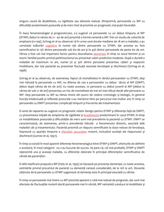 singura cauză de dizabilitate, cu rigiditate sau akinezie redusă. Dimpotrivă, persoanele cu MP cu 
dificultăţi predominant posturale şi de mers tind să prezinte un prognostic mai puţin favorabil. 
În baza fenomenologiei şi prognosticului, s-a sugerat că persoanele cu un debut timpuriu al MP 
(DTMP; debut la vârsta de 21 - 40 de ani) prezintă o formă variantă a MP. Într-un studiu de cohortă de 
amploare (n=149), Schrag et al au observat că în urma unei durate mediane de 18 ani a maladiei, s-au 
constatat tulburări cognitive la numai 19% dintre persoanele cu DTMP, dar acestea au fost 
semnificative la 13% dintre persoanele sub 60 de ani şi la 43% dintre persoanele de peste 60 de ani. 
Vârsta a fost cel mai important factor pentru dezvoltarea demenţei, în timp ce sexul feminin şi un 
istoric familial pozitiv privind parkinsonismul au prezentat valori predictive modeste. După o durată a 
maladiei de maximum 10 ani, numai 5% şi 30% dintre persoane prezentau căderi şi respectiv 
imobilizare, dar toţi pacienţii au prezentat fluctuaţii asociate levodopei şi dischinezii (Schrag et al, 
1998). 
Schrag et al au observat, de asemenea, faptul că mortalitatea în rândul persoanelor cu DTMP, deşi 
mai ridicată la persoanele cu MP, nu diferea de cea a persoanelor cu debut târziu al MP (DMPT; 
debut după vârsta de 60 de ani). Cu toate acestea, 10 persoane cu debut juvenil al MP (debut la 
vârste de sub 21 de ani) prezentau un risc de mortalitate de trei ori mai ridicat decât alte persoane cu 
MP. Deşi persoanele cu MP au rămas tinere din punct de vedere cronologic şi biologic, în general 
funcţia intelectuală şi reflexele posturale s-au menţinut bine pe parcursul mai multor ani; în timp ce 
persoanele cu DMPT prezentau complicaţii timpurii şi frecvente ale tratamentului. 
O serie de rapoarte au sugerat un prognostic relativ benign pentru DTMP şi diferenţe faţă de DMPT, 
cu prezentarea iniţială de simptome de rigiditate şi bradikinezie predominant în cazul DTMP, în timp 
ce instabilitatea posturală şi dificultăţile de mers sunt mai prevalente la pacienţii cu DTMP. DMPT se 
caracterizează, de asemenea, printr-o prevalenţă ridicată a fenomenului distonic, asociată atât 
maladiei cât şi tratamentului. Pacienţii prezintă un răspuns semnificativ la doze reduse de levodopa, 
împreună cu apariţia timpurie a efectelor secundare motorii, incluzând oscilaţii ale răspunsului şi 
dischinezii (Gomez et al, 1997). 
În timp ce există în mod aparent diferenţe fenomenologice între DTMP şi DMPT, eforturile de definire 
a acestora, în mod categoric nu s-au bucurat de succes. Se pare că, cel mai probabil, DTMP şi DMPT 
reprezintă una şi aceeaşi maladie, cu diferenţe datorate în principal diferenţelor semnificative de 
vârstă ale pacienţilor. 
O altă clasificare propusă a MP (Hely et al, 1995) se bazează pe prezenţa demenţei; cu toate acestea, 
estimările privind procentul de pacienţi cu demenţă variază considerabil, de la 10% la 41%. Dovezile 
obţinute de la persoanele cu DTMP sugerează că demenţa este în principal asociată cu vârsta. 
În timp ce persoanele mai tinere cu MP prezintă aparent o rată mai redusă de progresie, dar sunt mai 
afectate de fluctuaţiile motorii decât persoanele mai în vârstă, MP netratată conduce la imobilitate şi 
 
