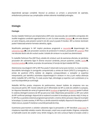 dependenţă aproape completă. Decesul se produce ca urmare a pneumoniei de aspiraţie, 
embolismului pulmonar sau complicaţiilor similare aferente imobilităţii prelungite. 
Etiologie 
Patologie 
Durata maladiei Parkinson pre-simptomatice (MP) este necunoscută, dar estimările extrapolate din 
studiile imagistice cerebrale sugerează între 3–5 ani. Cu toate acestea, tremorul , care este deseori 
un semn timpuriu, este prezent numai în 75% din cazuri şi poate fi trecător. MP cu tremor dominant 
poate fi detectată anterior formelor akinetice, rigide. 
Modificările patologice în MP implică pierderea progresivă a neuronilor dopaminergici din 
substantia nigra şi ale proceselor acestora de proiectare în striatum, procesele din putamen fiind 
mai afectate decât cele din nucleul caudat. Celulele din striatum nu se pierd sau deteriorează. 
În maladiile Parkinson-Plus (MP-Plus), celulele din striatum sunt de asemenea afectate, iar pierderea 
proceselor din substantia nigra în diverse structuri cerebrale, precum putamen, caudat, punte , 
trunchiul cerebral şi altele, se produc de asemenea, în funcţie de tipul maladiei MP-Plus. 
Deteriorarea neurologică în MP şi MP-Plus poate fi observată numai post-mortem. Cu toate acestea, 
dezvoltările tehnologice în tomografia computerizată cu emisie de fotoni (SPECT) şi tomografia cu 
emisie de pozitroni (PET), dublate de alegerea corespunzătoare a izotopilor şi expertiza 
interpretativă, pot identifica activitatea dopaminergică în striatum in vivo şi pot realiza distincţia 
dintre maladiile MP şi MP-Plus. În ciuda acestui fapt, tehnologia şi expertiza sunt costisitoare şi nu 
sunt încă disponibile pe scară largă. 
Maladiile MP-Plus produc simptome de parkinsonism, deseori dublate de simptome rare sau 
necunoscute pentru MP. Aceste tulburări pot fi diferenţiate de MP şi unele de celelalte la autopsie, 
iar răspunsul deosebit de variat şi în general slab la levodopa şi agoniştii de dopamină poate fi utilizat 
în vederea distingerii acestora de MP pe parcursul vieţii. Majoritatea persoanelor cu MP care suferă 
de MP confirmat patologic răspund de la moderat la excelent la levodopa pe durata vieţii, în timp ce 
în MP-Plus cu paralizie sistemică progresivă aproximativ o treime dintre persoane răspund incomplet 
la levodopa. Cu toate acestea, în MP-Plus cu atrofie sistemică multiplă, răspunsul la levodopa poate fi 
iniţial crescut, şi poate fi menţinut o anumită perioadă de timp. 
Examinarea post-mortem a celulelor substantia nigra la persoanele cu MP dezvăluie corpi Lewy in 
citoplasma majorităţii celulelor moarte. Microscopic, corpii Lewy ocupă celulele. Originea, compoziţia 
şi implicaţiile exacte ale corpilor Lewy rămân nesigure, dar este cunoscut faptul că aceştia conţin o 
 