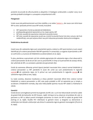 proteină structurală de alfa-sinucleină şi ubiquitină. O înţelegere amănunţită a corpilor Lewy ne-ar 
permite probabil să atingem o cunoaştere comprehensivă a MP. 
Patogeneză 
Unele cauze ale parkinsonismului sunt bine stabilite, a se vedea Tabelul 4 , dar cauza care stă la baza 
MP nu este. Ipotezele privind cauza MP există, incluzând: 
· MP reprezintă o formă accelerată de îmbătrânire 
· predispoziţia genetică reprezintă un risc major pentru MP 
· MP este cauzată de expunerea creierului la anumite toxine 
· MP este cauzată de expunerea acută sau cronică la anumiţi factori de stres comuni, dar încă 
neidentificaţi, care pot acţiona direct sau prin inducerea proceselor destructive endogene. 
Îmbătrânirea Accelerată 
Corpii Lewy din substantia nigra sunt caracteristici pentru creierul cu MP post-mortem şi sunt uneori 
identificaţi şi în creierul persoanelor fără MP aparentă. În consecinţă, s-a sugerat că persoanele cu MP 
se confruntă cu un proces de îmbătrânire accelerat (Adams et al, 1997). 
În plus, pierderea a aproximativ 50% din celulele pigmentate din substantia nigra a fost observată în 
creierul persoanelor de 80 de ani dar care nu prezintă MP, în timp ce la persoanele de aceeaşi vârstă, 
dar suferinde de MP, s-a constatat o pierdere de aproximativ 85%. 
Există de asemenea diferenţe privind tiparul pierderii neuronale între creierul normal îmbătrânit şi 
creierul persoanelor cu MP: pierderile în acest din urmă caz sunt predominante în regiunile 
ventrală ale substantia nigra, iar în primul caz sunt predominante în regiunile dorsale ale 
substantia nigra (Gibb şi Lees, 1994). 
Cu toate acestea, deoarece localizarea şi viteza pierderii neuronale diferă între creierul normal 
îmbătrânit şi creierul persoanelor cu MP, este puţin probabil ca MP să reprezinte pur şi simplu o 
accelerare a îmbătrânirii normale, deşi este indiscutabilă sporirea riscului MP odată cu înaintarea în 
vârstă. 
Genetică 
Există dovezi convingătoare privind riscul genetic de MP, de 2–3 ori mai ridicat decât normal la rudele 
de gradul întâi ale bolnavilor de MP (Gasser, 1998). Schrag et al au observat că jumătate din cele 10 
persoane cu MP cu debut juvenil investigate prezentau un istoric de MP la rudele de gradul întâi 
(Schrag et al, 1998). Studiile PET referitoare la gemenii mono- şi dizigotici au demonstrat o 
similaritate mai ridicată a disfuncţiei sub-clinice în substantia nigra la gemenii monozigotici (Piccini et 
al, 1999). 
 