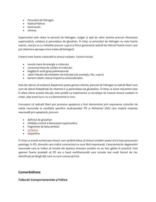 · Peroxidul de hidrogen 
· Radical hidroxi 
· Oxid azotic 
· chinina. 
Superoxidul este redus la peroxid de hidrogen, oxigen și apă de către enzime precum dismutaza 
superoxidică, catalaza și peroxidaza de glutation. În timp ce peroxidul de hidrogen nu este foarte 
reactiv, reacţia sa cu metalele precum cuprul și fierul generează radicali de hidroxil foarte toxici care 
pot deteriora aproape orice moleculă biologică. 
Creierul este foarte vulnerabil la stresul oxidativ. Factorii includ: 
· nevoia mare de energie a creierului 
· consumul mare de oxiden al creierului 
· bogăţia în acidi grași polinesaturaţi 
· valori ridicate ale metalelor de tranziţie (de exemplu, fier, cupru) 
· bariere relativ reduse împotriva antioxidanţilor. 
Este de reţinut că oxidarea dopaminei poate genera chinine, peroxid de hidrogen și radicali liberi care 
sunt de obicei îndepărtaţi de vitamina E și perioxidaza de gluatation. În timp ce acest mecanism este 
în afara sferei acestei discuţii, este posibil ca tratamentul cu levodopa să crească stresul oxidativ în 
creier, deși acest lucru nu s-a demonstrat in vivo. 
Conceptul că radicalii liberi pot promova apoptoza a fost demonstrat prin expunerea culturilor de 
celule neuronale la condiţiile specifice sindroamelor PD și Alzheimer (AD) care implică moartea 
neuronală prin apoptoză, precum: 
· deficitul de glutation 
· inhibiţia cronică a dismutazei superoxidice 
· fragmente de beta-amiloizi 
· ischemia 
· dopamina. 
În timp ce există numeroase dovezi care sprijină ideea că stresul oxidativ poate sta la baza procesului 
patologic în PD, dovezile care indică contrariului nu sunt fără importanţă. Caracteristicile degenerării 
neuronale care ar trebui să rezulte din ipoteza stresului oxidativ nu au fost găsite în practică. Este 
aparent foarte probabil că PD are o bază multifactorială care include mai mulţi factori de risc 
identificaţi pe lângă alţii care nu sunt cunoscuţi încă. 
Comorbiditate 
Tulburări Comportamentale şi Psihice 
 