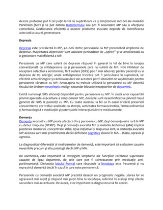 Aceste probleme pot fi cel puţin la fel de supărătoare ca şi simptomele motorii ale maladiei 
Parkinson (MP) şi se pot datora tratamentului sau pot fi secundare MP sau o afecţiune 
comorbidă. Gestionarea eficientă a acestor probleme asociate depinde de identificarea 
adecvată a cauzei generatoare. 
Depresia 
Depres ia este prevalentă în MP, 40–60% dintre persoanele cu MP prezentând simptome de 
depresie. Majoritatea depresiilor sunt asociate perioadelor de „oprire” şi se ameliorează cu 
o gestionare mai eficientă a MP. 
Persoanele cu MP care suferă de depresie răspund în general la fel de bine la terapia 
convenţională cu antidepresive ca şi persoanele care nu suferă de MP. Noii inhibitori de 
recaptare selectivă a serotoninei, fără sedare (ISRS) pot fi mai adecvaţi pentru pacienţii cu o 
depresie de tip anergie; unele antidepresive triciclice pot fi periculoase în supradoză, iar 
efectele anticolinergice şi cardiovasculare ale acestora pot fi deosebit de supărătoare pentru 
persoanele vârstnice cu MP. Amoxapina nu trebuie utilizată la persoanele cu MP datorită 
riscului de sindrom neuroleptic malign secundar blocadei receptorilor de dopamină. 
Există numeroşi ISRS eficienţi disponibili pentru persoanele cu MP. În ciuda unor rapoartări 
privind aparenta exacerbare a simptomelor MP, dovezile sunt nesemnificative privind riscul 
generat de ISRS la pacienţii cu MP. Cu toate acestea, la fel ca în cazul oricărei prescrieri 
concomitente vor trebui analizate cu atenţie, activitatea farmacocinetică, farmacodinamică 
şi farmacologică a medicaţiei şi potenţialele interacţiuni dintre medicamente. 
Demenţa 
Demenţa asociată cu MP poate afecta 2 din 5 persoane cu MP, deşi demenţa este rară la MP 
cu debut timpuriu (DTMP). Deşi şi demenţa asociată MP şi maladia Alzheimer (MA) implică 
pierderea memoriei, concentrare slabă, lipsa iniţiativei şi răspunsul lent, la demenţa asociată 
MP acestea sunt mai proeminente decât deficitele cognitive clasice în MA – afazia, apraxia şi 
agnozia. 
La diagnosticul diferenţial al sindroamelor de demenţă, este important să excludem cauzele 
reversibile precum şi alte patologii decât MP şi MA. 
De asemenea, este important să distingem simptome ale funcţiilor cerebrale superioare 
cauzate de lipsa dopaminei, de cele care pot fi contracarate prin medicaţie anti-parkinsoniană. 
Disfuncţia lobului frontal care răspunde la levodopa este frecventă şi nu 
reprezintă demenţă decât în cazul în care este permanentă. 
Persoanele cu demenţă asociată MP prezintă deseori un prognostic negativ, starea lor se 
agravează mai rapid şi răspund mai puţin bine la levodopa, suferind în acelaşi timp efecte 
secundare mai accentuate. De aceea, este important ca diagnosticul să fie corect. 
 