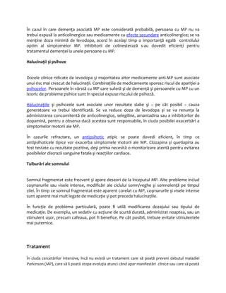 În cazul în care demenţa asociată MP este considerată probabilă, persoana cu MP nu va 
trebui expusă la anticolinergice sau medicamente cu efecte secundare anticolinergice; se va 
menţine doza minimă de levodopa, acord în acelaşi timp o importanţă egală controlului 
optim al simptomelor MP. Inhibitorii de colinesterază s-au dovedit eficienţi pentru 
tratamentul demenţei la unele persoane cu MP. 
Halucinaţii şi psihoze 
Dozele zilnice ridicate de levodopa şi majoritatea altor medicamente anti-MP sunt asociate 
unui risc mai crescut de halucinaţii. Combinaţiile de medicamente sporesc riscul de apariţiei a 
psihozelor. Persoanele în vârstă cu MP care suferă şi de demenţă şi persoanele cu MP cu un 
istoric de probleme psihice sunt în special expuse riscului de psihoză. 
Halucina ţiile şi psihozele sunt asociate unor rezultate slabe şi – pe cât posibil – cauza 
generatoare va trebui identificată. Se va reduce doza de levodopa şi se va renunţa la 
administrarea concomitentă de anticolinergice, selegiline, amantadina sau a inhibitorilor de 
dopamină, pentru a observa dacă acestea sunt responsabile, în ciuda posibilei exacerbări a 
simptomelor motorii ale MP. 
În cazurile refractare, un antipsihotic atipic se poate dovedi eficient, în timp ce 
antipsihoticele tipice vor exacerba simptomele motorii ale MP. Clozapina şi quetiapina au 
fost testate cu rezultate pozitive, deşi prima necesită o monitorizare atentă pentru evitarea 
posibilelor discrazii sanguine fatale şi reacţiilor cardiace. 
Tulburări ale somnului 
Somnul fragmentat este frecvent şi apare deseori de la începutul MP. Alte probleme includ 
coşmarurile sau visele intense, modificări ale ciclului somn/veghe şi somnolenţă pe timpul 
zilei. În timp ce somnul fragmentat este aparent corelat cu MP, coşmarurile şi visele intense 
sunt aparent mai mult legate de medicaţie şi pot preceda halucinaţiile. 
În funcţie de problema particulară, poate fi utilă modificarea dozajului sau tipului de 
medicaţie. De exemplu, un sedativ cu acţiune de scurtă durată, administrat noaptea, sau un 
stimulent uşor, precum cafeaua, pot fi benefice. Pe cât posibil, trebuie evitate stimulentele 
mai puternice. 
Tratament 
În ciuda cercetărilor intensive, încă nu există un tratament care să poată preveni debutul maladiei 
Parkinson (MP), care să îi poată stopa evoluţia atunci când apar manifestări clinice sau care să poată 
 
