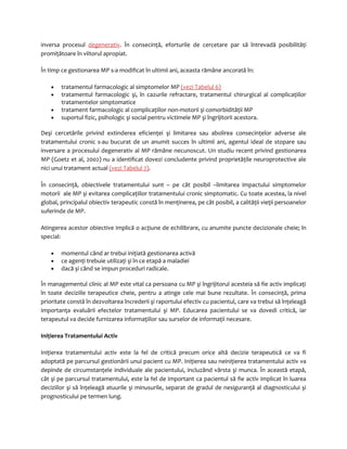 inversa procesul degenerativ. În consecinţă, eforturile de cercetare par să întrevadă posibilităţi 
promiţătoare în viitorul apropiat. 
În timp ce gestionarea MP s-a modificat în ultimii ani, aceasta rămâne ancorată în: 
· tratamentul farmacologic al simptomelor MP (vezi Tabelul 6) 
· tratamentul farmacologic şi, în cazurile refractare, tratamentul chirurgical al complicaţiilor 
tratamentelor simptomatice 
· tratament farmacologic al complicaţiilor non-motorii şi comorbidităţii MP 
· suportul fizic, psihologic şi social pentru victimele MP şi îngrijitorii acestora. 
Deşi cercetările privind extinderea eficienţei şi limitarea sau abolirea consecinţelor adverse ale 
tratamentului cronic s-au bucurat de un anumit succes în ultimii ani, agentul ideal de stopare sau 
inversare a procesului degenerativ al MP rămâne necunoscut. Un studiu recent privind gestionarea 
MP (Goetz et al, 2002) nu a identificat dovezi concludente privind proprietăţile neuroprotective ale 
nici unui tratament actual (vezi Tabelul 7). 
În consecinţă, obiectivele tratamentului sunt – pe cât posibil –limitarea impactului simptomelor 
motorii ale MP şi evitarea complicaţiilor tratamentului cronic simptomatic. Cu toate acestea, la nivel 
global, principalul obiectiv terapeutic constă în menţinerea, pe cât posibil, a calităţii vieţii persoanelor 
suferinde de MP. 
Atingerea acestor obiective implică o acţiune de echilibrare, cu anumite puncte decizionale cheie; în 
special: 
· momentul când ar trebui iniţiată gestionarea activă 
· ce agenţi trebuie utilizaţi şi în ce etapă a maladiei 
· dacă şi când se impun proceduri radicale. 
În managementul clinic al MP este vital ca persoana cu MP şi îngrijitorul acesteia să fie activ implicaţi 
în toate deciziile terapeutice cheie, pentru a atinge cele mai bune rezultate. În consecinţă, prima 
prioritate constă în dezvoltarea încrederii şi raportului efectiv cu pacientul, care va trebui să înţeleagă 
importanţa evaluării efectelor tratamentului şi MP. Educarea pacientului se va dovedi critică, iar 
terapeutul va decide furnizarea informaţiilor sau surselor de informaţii necesare. 
Iniţierea Tratamentului Activ 
Iniţierea tratamentului activ este la fel de critică precum orice altă decizie terapeutică ce va fi 
adoptată pe parcursul gestionării unui pacient cu MP. Iniţierea sau neiniţierea tratamentului activ va 
depinde de circumstanţele individuale ale pacientului, incluzând vârsta şi munca. În această etapă, 
cât şi pe parcursul tratamentului, este la fel de important ca pacientul să fie activ implicat în luarea 
deciziilor şi să înţeleagă atuurile şi minusurile, separat de gradul de nesiguranţă al diagnosticului şi 
prognosticului pe termen lung. 
 